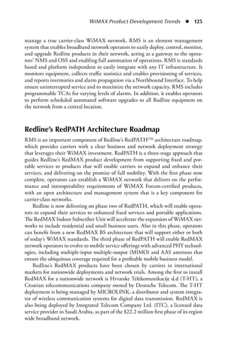 WiMAX Product Development Trends  n  125


manage a true carrier-class WiMAX network. RMS is an element management
system that enables broadband network operators to easily deploy, control, monitor,
and upgrade Redline products in their network, acting as a gateway to the opera-
tors’ NMS and OSS and enabling full automation of operations. RMS is standards
based and platform independent to easily integrate with any IT infrastructure. It
monitors equipment, collects traffic statistics and enables provisioning of services,
and reports inventories and alarm propagation via a Northbound Interface. To help
ensure uninterrupted service and to maximize the network capacity, RMS includes
programmable TCAs for varying levels of alarms. In addition, it enables operators
to perform scheduled automated software upgrades to all Redline equipment on
the network from a central location.



Redline’s RedPATH Architecture Roadmap
RMS is an important component of Redline’s RedPATHTM architecture roadmap,
which provides carriers with a clear business and network deployment strategy
that leverages their WiMAX investment. RedPATH is a three-stage approach that
guides Redline’s RedMAX product development from supporting fixed and por-
table services to products that will enable carriers to expand and enhance their
services, and delivering on the promise of full mobility. With the first phase now
complete, operators can establish a WiMAX network that delivers on the perfor-
mance and interoperability requirements of WiMAX Forum-certified products,
with an open architecture and management system that is a key component for
carrier-class networks.
    Redline is now delivering on phase two of RedPATH, which will enable opera-
tors to expand their services to enhanced fixed services and portable applications.
The RedMAX Indoor Subscriber Unit will accelerate the expansion of WiMAX net-
works to include residential and small business users. Also in this phase, operators
can benefit from a new RedMAX BS architecture that will support either or both
of today’s WiMAX standards. The third phase of RedPATH will enable RedMAX
network operators to evolve to mobile service offerings with advanced PHY technol-
ogies, including multiple-input multiple-output (MIMO) and AAS antennas that
ensure the ubiquitous coverage required for a profitable mobile business model.
    Redline’s RedMAX products have been chosen by carriers in international
markets for nationwide deployments and network trials. Among the first to install
RedMAX for a nationwide network is Hrvatske Telekomunikacije d.d (T-HT), a
Croatian telecommunications company owned by Deutsche Telecom. The T-HT
deployment is being managed by MICROLINK, a distributor and system integra-
tor of wireless communication systems for digital data transmission. RedMAX is
also being deployed by Integrated Telecom Company Ltd. (ITC), a licensed data
service provider in Saudi Arabia, as part of the $22.2 million first phase of its region
wide broadband network.
 