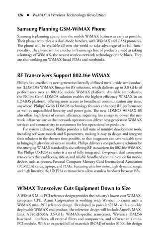126  n  WiMAX: A Wireless Technology Revolution


Samsung Planning GSM-WiMAX Phone
Samsung is planning a jump into the mobile WiMAX business as early as possible.
Their plans are to release a dual-mode handset, with WiMAX and GSM protocols.
The phone will be available all over the world to take advantage of its full func-
tionality. The phone will be another in Samsung’s line of products aimed at taking
advantage of WiMAX, the newest wireless network technology on the block. They
are also working on WiMAX-based PDAs and notebooks.



RF Transceivers Support 802.16e WiMAX
Philips has unveiled its next-generation laterally diffused metal oxide semiconduc-
tor (LDMOS) WiMAX lineup for BS solutions, which delivers up to 3.8 GHz of
performance over an 802.16e mobile WiMAX platform. Available immediately,
the Philips Gen6 LDMOS solution enables the highest efficiency WiMAX in an
LDMOS platform, offering users access to broadband communication any time,
anywhere. Philips’ Gen6 LDMOS technology features enhanced RF performance
as well as unparalleled linearity and power gain. The new LDMOS WiMAX BS
also offers high levels of system efficiency, requiring less energy to power the net-
work infrastructure so that network operators can deliver next-generation WiMAX
services and connectivity to consumers for less operational expenditure.
    For system architects, Philips provides a full suite of intuitive development tools,
including software models and S-parameters, making it easy to design and integrate
their solutions in the shortest time possible, so that integrators can save valuable time
in bringing high-value services to market. Philips delivers a comprehensive solution for
the emerging WiMAX standard by also offering RF transceivers for 802.16e WiMAX.
The Philips UXF234xx series is a set of fully integrated, low-power, dual conversion
transceivers that enable easy, robust, and reliable broadband communication for mobile
devices such as phones, Personal Computer Memory Card International Association
(PCMCIA) cards, laptops, and PDAs. Featuring ultra low noise, high dynamic range,
and high linearity, the UXF234xx transceivers allow seamless handover between BSs.



WiMAX Transceiver Cuts Equipment Down to Size
A WiMAX Mini-PCI reference design provides the industry’s lowest cost WiMAX-
compliant CPE. Atmel Corporation is working with Wavesat to create such a
WiMAX mini-PCI reference design. Developed to provide OEMs with a quickly
deployable WiMAX end product, the reference design will include Atmel’s MAX-
Link AT86RF535A 3.5-GHz WiMAX-specific transceiver, Wavesat’s DM256
baseband, interfaces, all external filters and components, and software in a mini-
PCI module. With an expected bill of materials (BOM) of under $100, this design
 