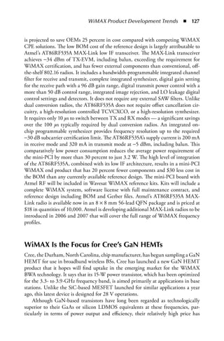 WiMAX Product Development Trends  n  127


is projected to save OEMs 25 percent in cost compared with competing WiMAX
CPE solutions. The low BOM cost of the reference design is largely attributable to
Atmel’s AT86RF535A MAX-Link low IF transceiver. The MAX-Link transceiver
achieves −34 dBm of TX-EVM, including balun, exceeding the requirement for
WiMAX certification, and has fewer external components than conventional, off-
the-shelf 802.16 radios. It includes a bandwidth-programmable integrated channel
filter for receive and transmit, complete integrated synthesizer, digital gain setting
for the receive path with a 96 dB gain range, digital transmit power control with a
more than 50 dB control range, integrated image rejection, and LO leakage digital
control settings and detectors. It does not require any external SAW filters. Unlike
dual conversion radios, the AT86RF535A does not require offset cancellation cir-
cuitry, a high-resolution controlled TCVCXCO, or a high-resolution synthesizer.
It requires only 10 μs to switch between TX and RX modes — a significant savings
over the 100 μs typically required by dual conversion radios. An integrated on-
chip programmable synthesizer provides frequency resolution up to the required
−30 dB subcarrier certification limit. The AT86RF535A’s supply current is 200 mA
in receive mode and 320 mA in transmit mode at −5 dBm, including balun. This
comparatively low power consumption reduces the average power requirement of
the mini-PCI by more than 30 percent to just 3.2 W. The high level of integration
of the AT86RF535A, combined with its low IF architecture, results in a mini-PCI
WiMAX end product that has 20 percent fewer components and $30 less cost in
the BOM than any currently available reference design. The mini-PCI board with
Atmel RF will be included in Wavesat WiMAX reference kits. Kits will include a
complete WiMAX system, software license with full maintenance contract, and
reference design including BOM and Gerber files. Atmel’s AT86RF535A MAX-
Link radio is available now in an 8 × 8 mm 56-lead QFN package and is priced at
$18 in quantities of 10,000. Atmel is developing additional MAX-Link radios to be
introduced in 2006 and 2007 that will cover the full range of WiMAX frequency
profiles.



WiMAX Is the Focus for Cree’s GaN HEMTs
Cree, the Durham, North Carolina, chip manufacturer, has begun sampling a GaN
HEMT for use in broadband wireless BSs. Cree has launched a new GaN HEMT
product that it hopes will find uptake in the emerging market for the WiMAX
BWA technology. It says that its 15-W power transistor, which has been optimized
for the 3.3- to 3.9-GHz frequency band, is aimed primarily at applications in base
stations. Unlike the SiC-based MESFET launched for similar applications a year
ago, this latest device is designed for 28 V operations.
    Although GaN-based transistors have long been regarded as technologically
superior to their GaAs or silicon LDMOS equivalents at these frequencies, par-
ticularly in terms of power output and efficiency, their relatively high price has
 