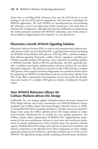128  n  WiMAX: A Wireless Technology Revolution


always been a stumbling block. However, Cree says the GaN devices it is now
starting to roll out will be priced competitively with alternative technologies for
WiMAX applications. The GaN HEMTs are manufactured on semi-insulating
SiC substrates at Cree’s new fabrication facility, located just a few miles from its
Durham, NC, headquarters. Although there have been difficulties in standardizing
the various protocols associated with WiMAX technology, some of the semicon-
ductor industry’s biggest players have targeted it as a key growth area.



Flextronics Unveils WiMAX Signaling Solution
Flextronics Software Systems (FSS), an end-to-end communication solutions pro-
vider based in India, has launched Sig ASN, a signaling framework for developing
the WiMAX Forum-defined ASN gateway. FSS’s Sig ASN, a platform-indepen-
dent software-signaling framework, enables telecom equipment manufacturers
(TEMs) to quickly develop ASN gateway, a key component for enabling mobility
in WiMAX networks. Based on 802.16e specifications, Sig ASN reportedly pro-
vides a modular control plane implementation and open interfaces for user plane
(fast path) integration. The solution is expected to help TEMs develop a complete
ASN gateway of the required network configuration over a platform of their choice
by integrating the WiMAX standard-based software control plane solution from
FSS. It also offers customization and integration services that enable the develop-
ment and creation of a complete ASN gateway solution, including the fast-path
engine.



New WiMAX Reference Library for
CoWare Platform-driven ESL Design
CoWare(R), Inc., the leading supplier of platform-driven electronic system-level
(ESL) design software and services, announced a new WiMAX Reference Library
integrated into CoWare Signal Processing Designer (formerly known as SPW).
Covering IEEE 802.16/16e standards, this library will allow system-on-chip (SoC)
design teams using the CoWare platform-driven ESL design solution to reduce
time-to-market introduction by six months for every product generation. The
CoWare solution allows optimization of WiMAX SoC implementation perfor-
mance for the noise performance relevant in rural areas and interference perfor-
mance in densely populated areas, both of which impact the operator’s network
capacity. Platform-driven ESL design starts with the creation of new hardware and
software components at the algorithm level. These components are often complex
signal processing functions bound to a particular standard, just as in this case for
WiMAX. The algorithmic design includes modeling and performance simulation,
 