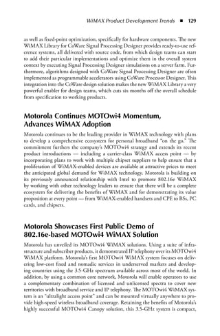 WiMAX Product Development Trends  n  129


as well as fixed-point optimization, specifically for hardware components. The new
WiMAX Library for CoWare Signal Processing Designer provides ready-to-use ref-
erence systems, all delivered with source code, from which design teams can start
to add their particular implementations and optimize them in the overall system
context by executing Signal Processing Designer simulations on a server farm. Fur-
thermore, algorithms designed with CoWare Signal Processing Designer are often
implemented as programmable accelerators using CoWare Processor Designer. This
integration into the CoWare design solution makes the new WiMAX Library a very
powerful enabler for design teams, which cuts six months off the overall schedule
from specification to working products.


Motorola Continues MOTOwi4 Momentum,
Advances WiMAX Adoption
Motorola continues to be the leading provider in WiMAX technology with plans
to develop a comprehensive ecosystem for personal broadband “on the go.” The
commitment furthers the company’s MOTOwi4 strategy and extends its recent
product introductions — including a carrier-class WiMAX access point — by
incorporating plans to work with multiple chipset suppliers to help ensure that a
proliferation of WiMAX-enabled devices are available at attractive prices to meet
the anticipated global demand for WiMAX technology. Motorola is building on
its previously announced relationship with Intel to promote 802.16e WiMAX
by working with other technology leaders to ensure that there will be a complete
ecosystem for delivering the benefits of WiMAX and for demonstrating its value
proposition at every point — from WiMAX-enabled handsets and CPE to BSs, PC
cards, and chipsets.



Motorola Showcases First Public Demo of
802.16e-based MOTOwi4 WiMAX Solution
Motorola has unveiled its MOTOwi4 WiMAX solutions. Using a suite of infra-
structure and subscriber products, it demonstrated IP telephony over its MOTOwi4
WiMAX platform. Motorola’s first MOTOwi4 WiMAX system focuses on deliv-
ering low-cost fixed and nomadic services in underserved markets and develop-
ing countries using the 3.5-GHz spectrum available across most of the world. In
addition, by using a common core network, Motorola will enable operators to use
a complementary combination of licensed and unlicensed spectra to cover new
territories with broadband service and IP telephony. The MOTOwi4 WiMAX sys-
tem is an “ultralight access point” and can be mounted virtually anywhere to pro-
vide high-speed wireless broadband coverage. Retaining the benefits of Motorola’s
highly successful MOTOwi4 Canopy solution, this 3.5-GHz system is compact,
 