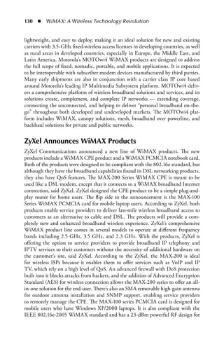 130  n  WiMAX: A Wireless Technology Revolution


lightweight, and easy to deploy, making it an ideal solution for new and existing
carriers with 3.5-GHz fixed-wireless access licenses in developing countries, as well
as rural areas in developed countries, especially in Europe, the Middle East, and
Latin America. Motorola’s MOTOwi4 WiMAX products are designed to address
the full scope of fixed, nomadic, portable, and mobile applications. It is expected
to be interoperable with subscriber modem devices manufactured by third parties.
Many early shipments are also in conjunction with a carrier class IP core based
around Motorola’s leading IP Multimedia Subsystem platform. MOTOwi4 deliv-
ers a comprehensive platform of wireless broadband solutions and services, and its
solutions create, complement, and complete IP networks — extending coverage,
connecting the unconnected, and helping to deliver “personal broadband on-the-
go” throughout both developed and undeveloped markets. The MOTOwi4 plat-
form includes WiMAX, canopy solutions, mesh, broadband over powerline, and
backhaul solutions for private and public networks.


ZyXel Announces WiMAX Products
ZyXel Communications announced a new line of WiMAX products. The new
products include a WiMAX CPE product and a WiMAX PCMCIA notebook card.
Both of the products were designed to be compliant with the 802.16e standard, but
although they have the broadband capabilities found in DSL networking products,
they also have QoS features. The MAX-200 Series WiMAX CPE is meant to be
used like a DSL modem, except that it connects to a WiMAX broadband Internet
connection, said ZyXel. ZyXel designed the CPE product to be a simple plug-and-
play router for home users. The flip side to the announcement is the MAX-100
Series WiMAX PCMCIA card for mobile laptop users. According to ZyXel, both
products enable service providers to deliver last-mile wireless broadband access to
customers as an alternative to cable and DSL. The products will provide a com-
pletely new and enhanced broadband wireless experience. ZyXel’s comprehensive
WiMAX product line comes in several models to operate at different frequency
bands including 2.5 GHz, 3.5 GHz, and 2.3 GHz. With the products, ZyXel is
offering the option to service providers to provide broadband IP telephony and
IPTV services to their customers without the necessity of additional hardware on
the customer’s site, said ZyXel. According to the ZyXel, the MAX-200 is ideal
for wireless ISPs because it enables them to offer services such as VoIP and IP
TV, which rely on a high level of QoS. An advanced firewall with DoS protection
built into it blocks attacks from hackers, and the addition of Advanced Encryption
Standard (AES) for wireless connection allows the MAX-200 series to offer an all-
in-one solution for the end-user. There’s also an SMA removable high-gain antenna
for outdoor antenna installation and SNMP support, enabling service providers
to remotely manage the CPE. The MAX-100 series PCMCIA card is designed for
mobile users who have Windows XP/2000 laptops. It is also compliant with the
IEEE 802.16e-2005 WiMAX standard and has a 23-dBm powerful RF design for
 