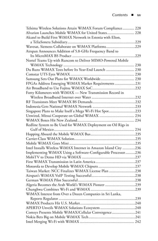 Contents  n  x


Telsima Wireless Solutions Attain WiMAX Forum Compliance ............ 228
Alvarion Launches Mobile WiMAX for United States ............................ 228
Alcatel to Build First WiMAX Network in Estonia with Elion,
   a TeliaSonera Subsidiary......................................................................229
Wavesat, Siemens Collaborate on WiMAX Platforms ..............................229
Airspan Announces Addition of 5.8-GHz Frequency Band to
   Its MicroMAX BS Product .................................................................229
Nortel Teams Up with Runcom to Deliver MIMO-Powered Mobile
   WiMAX Technology ......................................................................... 230
Du Runs WiMAX Tests before Its Year-End Launch ............................. 230
Comstar UTS Eyes WiMAX .................................................................. 230
Samsung Sets Out Plans for WiMAX Worldwide................................... 230
FPGAs Address Emerging WiMAX Market Requirements .....................231
Air Broadband to Use Fujitsu WiMAX SoC ............................................232
Forty Kilometers with WiMAX — New Transmission Record in
   Wireless Broadband Internet over Water .............................................232
RF Transistors Meet WiMAX BS Demands ............................................232
Indonesia Gets National WiMAX Network ............................................233
Singapore Plans to Make Itself a Mega Wi-Fi Hot Spot ...........................233
Unwired, Mitsui Cooperate on Global WiMAX .................................... 234
WiMAX Boxes Hit New Zealand........................................................... 234
Redline System to Be Used for WiMAX Deployment on Oil Rigs in
   Gulf of Mexico ................................................................................... 234
Hopping Aboard the Mobile WiMAX Bus ..............................................235
Carrier-Class WiMAX Solution...............................................................235
Mobile WiMAX Goes Mini ....................................................................235
Intel Installs Wireless WiMAX Internet in Amazon Island City .............236
Implementing WiMAX Using a Software-Configurable Processor ..........236
MobiTV to Demo HD via WiMAX .......................................................237
First WiMAX Transmission in Latin America .........................................237
Motorola to Develop Mobile WiMAX Chipsets ......................................237
Taiwan Market: NCC Finalizes WiMAX License Plan ...........................238
Airspan’s WiMAX VoIP Testing Successful .............................................238
German WiMAX Pilot Successful ...........................................................238
Algeria Becomes the Arab World’s WiMAX Pioneer ...............................239
Chunghwa Combines Wi-Fi and WiMAX ..............................................239
WiMAX Interest from Over a Dozen Companies in Sri Lanka,
   Reports Regulator ...............................................................................239
WiMAX Products Hit U.S. Market .........................................................240
APERTO Unveils WiMAX Solutions Ecosystem ....................................240
Comsys Presents Mobile WiMAX/Cellular Convergence ........................241
Nokia Bets Big on Mobile WiMAX Tech ................................................241
Intel Merging Wi-Fi with WiMAX ........................................................ 242
 