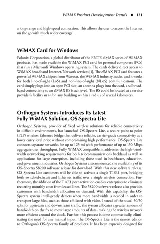 WiMAX Product Development Trends  n  131


a long-range and high-speed connection. This allows the user to access the Internet
on the go with much wider coverage.



WiMAX Card for Windows
Polonix Corporation, a global distributor of the ENTE e!MAX series of WiMAX
products, has made available the WiMAX PCI card for personal computers (PCs)
that run a Microsoft Windows operating system. The cards deliver direct access to
WiMAX broadband Internet/Network services [1]. The e!MAX PCI card features a
powerful WiMAX chipset from Wavesat, the WiMAX industry leader, and it works
for both line-of-sight (LoS) and non-line-of-sight (NLoS) communications. The
card simply plugs into an open PCI slot, an antenna plugs into the card, and broad-
band connectivity to an e!MAX BS is achieved. The BS could be located at a service
provider’s facility or in/on any building within a radius of several kilometers.



Orthogon Systems Introduces Its Latest
Fully WiMAX Solution, OS-Spectra Lite
Orthogon Systems, provider of fixed wireless solutions for reliable connectivity
in difficult environments, has launched OS-Spectra Lite, a secure point-to-point
(P2P) wireless Ethernet bridge that delivers reliable, carrier-grade connectivity at a
lower entry level price without compromising high performance. OS-Spectra Lite
connects separate networks for up to 125 mi with performance of up to 150 Mbps
aggregate user throughput. Fully WiMAX compatible, it addresses the high-band-
width networking requirements for both telecommunications backhaul as well as
applications for large enterprises, including those used in healthcare, education,
and government industries. Orthogon Systems also announced the availability of its
OS-Spectra 58200 software release for download. With this new software release,
OS-Spectra Lite customers will be able to activate a single T1/E1 port, bridging
both switched-circuit and Ethernet traffic over a single wireless connection. Fur-
thermore, the addition of the T1/E1 port activation enables enterprises to eliminate
recurring monthly costs from leased lines. The 58200 software release also provides
customers with bandwidth allocation on demand. With this capability, the OS-
Spectra system intelligently detects when more bandwidth is needed in order to
transport large files, such as those affiliated with video. Instead of the usual 50/50
split for upstream and downstream traffic, the system allocates a greater amount of
bandwidth on the fly to move large amounts of data, making the wireless network
more efficient around the clock. Further, this process is done automatically, elimi-
nating the need for any manual input. The OS-Spectra Lite is the newest edition
to Orthogon’s OS-Spectra family of products. It has been expressly designed for
 