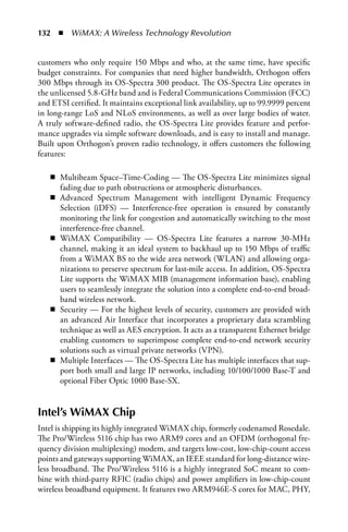 132  n  WiMAX: A Wireless Technology Revolution


customers who only require 150 Mbps and who, at the same time, have specific
budget constraints. For companies that need higher bandwidth, Orthogon offers
300 Mbps through its OS-Spectra 300 product. The OS-Spectra Lite operates in
the unlicensed 5.8-GHz band and is Federal Communications Commission (FCC)
and ETSI certified. It maintains exceptional link availability, up to 99.9999 percent
in long-range LoS and NLoS environments, as well as over large bodies of water.
A truly software-defined radio, the OS-Spectra Lite provides feature and perfor-
mance upgrades via simple software downloads, and is easy to install and manage.
Built upon Orthogon’s proven radio technology, it offers customers the following
features:

   n Multibeam Space–Time-Coding — The OS-Spectra Lite minimizes signal
     fading due to path obstructions or atmospheric disturbances.
   n Advanced Spectrum Management with intelligent Dynamic Frequency
     Selection (iDFS) — Interference-free operation is ensured by constantly
     monitoring the link for congestion and automatically switching to the most
     interference-free channel.
   n WiMAX Compatibility — OS-Spectra Lite features a narrow 30-MHz
     channel, making it an ideal system to backhaul up to 150 Mbps of traffic
     from a WiMAX BS to the wide area network (WLAN) and allowing orga-
     nizations to preserve spectrum for last-mile access. In addition, OS-Spectra
     Lite supports the WiMAX MIB (management information base), enabling
     users to seamlessly integrate the solution into a complete end-to-end broad-
     band wireless network.
   n Security — For the highest levels of security, customers are provided with
     an advanced Air Interface that incorporates a proprietary data scrambling
     technique as well as AES encryption. It acts as a transparent Ethernet bridge
     enabling customers to superimpose complete end-to-end network security
     solutions such as virtual private networks (VPN).
   n Multiple Interfaces — The OS-Spectra Lite has multiple interfaces that sup-
     port both small and large IP networks, including 10/100/1000 Base-T and
     optional Fiber Optic 1000 Base-SX.


Intel’s WiMAX Chip
Intel is shipping its highly integrated WiMAX chip, formerly codenamed Rosedale.
The Pro/Wireless 5116 chip has two ARM9 cores and an OFDM (orthogonal fre-
quency division multiplexing) modem, and targets low-cost, low-chip-count access
points and gateways supporting WiMAX, an IEEE standard for long-distance wire-
less broadband. The Pro/Wireless 5116 is a highly integrated SoC meant to com-
bine with third-party RFIC (radio chips) and power amplifiers in low-chip-count
wireless broadband equipment. It features two ARM946E-S cores for MAC, PHY,
 