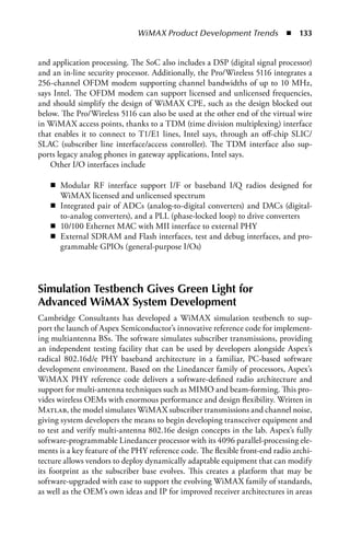 WiMAX Product Development Trends  n  133


and application processing. The SoC also includes a DSP (digital signal processor)
and an in-line security processor. Additionally, the Pro/Wireless 5116 integrates a
256-channel OFDM modem supporting channel bandwidths of up to 10 MHz,
says Intel. The OFDM modem can support licensed and unlicensed frequencies,
and should simplify the design of WiMAX CPE, such as the design blocked out
below. The Pro/Wireless 5116 can also be used at the other end of the virtual wire
in WiMAX access points, thanks to a TDM (time division multiplexing) interface
that enables it to connect to T1/E1 lines, Intel says, through an off-chip SLIC/
SLAC (subscriber line interface/access controller). The TDM interface also sup-
ports legacy analog phones in gateway applications, Intel says.
    Other I/O interfaces include

   n Modular RF interface support I/F or baseband I/Q radios designed for
     WiMAX licensed and unlicensed spectrum
   n Integrated pair of ADCs (analog-to-digital converters) and DACs (digital-
     to-analog converters), and a PLL (phase-locked loop) to drive converters
   n 10/100 Ethernet MAC with MII interface to external PHY
   n External SDRAM and Flash interfaces, test and debug interfaces, and pro-
     grammable GPIOs (general-purpose I/Os)




Simulation Testbench Gives Green Light for
Advanced WiMAX System Development
Cambridge Consultants has developed a WiMAX simulation testbench to sup-
port the launch of Aspex Semiconductor’s innovative reference code for implement-
ing multiantenna BSs. The software simulates subscriber transmissions, providing
an independent testing facility that can be used by developers alongside Aspex’s
radical 802.16d/e PHY baseband architecture in a familiar, PC-based software
development environment. Based on the Linedancer family of processors, Aspex’s
WiMAX PHY reference code delivers a software-defined radio architecture and
support for multi-antenna techniques such as MIMO and beam-forming. This pro-
vides wireless OEMs with enormous performance and design flexibility. Written in
Matlab, the model simulates WiMAX subscriber transmissions and channel noise,
giving system developers the means to begin developing transceiver equipment and
to test and verify multi-antenna 802.16e design concepts in the lab. Aspex’s fully
software-programmable Linedancer processor with its 4096 parallel-processing ele-
ments is a key feature of the PHY reference code. The flexible front-end radio archi-
tecture allows vendors to deploy dynamically adaptable equipment that can modify
its footprint as the subscriber base evolves. This creates a platform that may be
software-upgraded with ease to support the evolving WiMAX family of standards,
as well as the OEM’s own ideas and IP for improved receiver architectures in areas
 