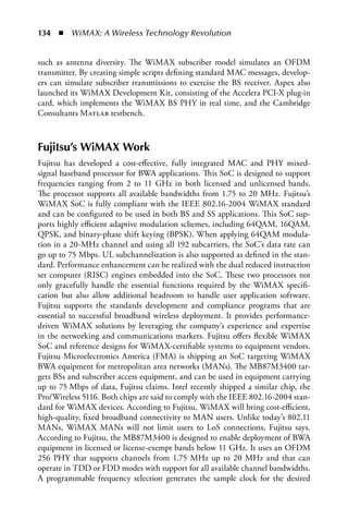 134  n  WiMAX: A Wireless Technology Revolution


such as antenna diversity. The WiMAX subscriber model simulates an OFDM
transmitter. By creating simple scripts defining standard MAC messages, develop-
ers can simulate subscriber transmissions to exercise the BS receiver. Aspex also
launched its WiMAX Development Kit, consisting of the Accelera PCI-X plug-in
card, which implements the WiMAX BS PHY in real time, and the Cambridge
Consultants Matlab testbench.



Fujitsu’s WiMAX Work
Fujitsu has developed a cost-effective, fully integrated MAC and PHY mixed-
signal baseband processor for BWA applications. This SoC is designed to support
frequencies ranging from 2 to 11 GHz in both licensed and unlicensed bands.
The processor supports all available bandwidths from 1.75 to 20 MHz. Fujitsu’s
WiMAX SoC is fully compliant with the IEEE 802.16-2004 WiMAX standard
and can be configured to be used in both BS and SS applications. This SoC sup-
ports highly efficient adaptive modulation schemes, including 64QAM, 16QAM,
QPSK, and binary-phase shift keying (BPSK). When applying 64QAM modula-
tion in a 20-MHz channel and using all 192 subcarriers, the SoC’s data rate can
go up to 75 Mbps. UL subchannelization is also supported as defined in the stan-
dard. Performance enhancement can be realized with the dual reduced instruction
set computer (RISC) engines embedded into the SoC. These two processors not
only gracefully handle the essential functions required by the WiMAX specifi-
cation but also allow additional headroom to handle user application software.
Fujitsu supports the standards development and compliance programs that are
essential to successful broadband wireless deployment. It provides performance-
driven WiMAX solutions by leveraging the company’s experience and expertise
in the networking and communications markets. Fujitsu offers flexible WiMAX
SoC and reference designs for WiMAX-certifiable systems to equipment vendors.
Fujitsu Microelectronics America (FMA) is shipping an SoC targeting WiMAX
BWA equipment for metropolitan area networks (MANs). The MB87M3400 tar-
gets BSs and subscriber access equipment, and can be used in equipment carrying
up to 75 Mbps of data, Fujitsu claims. Intel recently shipped a similar chip, the
Pro/Wireless 5116. Both chips are said to comply with the IEEE 802.16-2004 stan-
dard for WiMAX devices. According to Fujitsu, WiMAX will bring cost-efficient,
high-quality, fixed broadband connectivity to MAN users. Unlike today’s 802.11
MANs, WiMAX MANs will not limit users to LoS connections, Fujitsu says.
According to Fujitsu, the MB87M3400 is designed to enable deployment of BWA
equipment in licensed or license-exempt bands below 11 GHz. It uses an OFDM
256 PHY that supports channels from 1.75 MHz up to 20 MHz and that can
operate in TDD or FDD modes with support for all available channel bandwidths.
A programmable frequency selection generates the sample clock for the desired
 