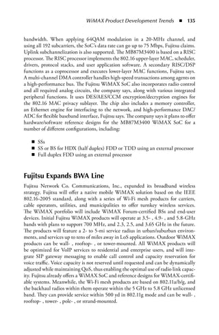 WiMAX Product Development Trends  n  135


bandwidth. When applying 64QAM modulation in a 20-MHz channel, and
using all 192 subcarriers, the SoC’s data rate can go up to 75 Mbps, Fujitsu claims.
Uplink subchannelization is also supported. The MB87M3400 is based on a RISC
processor. The RISC processor implements the 802.16 upper-layer MAC, scheduler,
drivers, protocol stacks, and user application software. A secondary RISC/DSP
functions as a coprocessor and executes lower-layer MAC functions, Fujitsu says.
A multi-channel DMA controller handles high-speed transactions among agents on
a high-performance bus. The Fujitsu WiMAX SoC also incorporates radio control
and all required analog circuits, the company says, along with various integrated
peripheral functions. It uses DES/AES/CCM encryption/decryption engines for
the 802.16 MAC privacy sublayer. The chip also includes a memory controller,
an Ethernet engine for interfacing to the network, and high-performance DAC/
ADC for flexible baseband interface, Fujitsu says. The company says it plans to offer
hardware/software reference designs for the MB87M3400 WiMAX SoC for a
number of different configurations, including:

   n SSs
   n SS or BS for HDX (half duplex) FDD or TDD using an external processor
   n Full duplex FDD using an external processor



Fujitsu Expands BWA Line
Fujitsu Network Co. Communications, Inc., expanded its broadband wireless
strategy. Fujitsu will offer a native mobile WiMAX solution based on the IEEE
802.16-2005 standard, along with a series of Wi-Fi mesh products for carriers,
cable operators, utilities, and municipalities to offer turnkey wireless services.
The WiMAX portfolio will include WiMAX Forum-certified BSs and end-user
devices. Initial Fujitsu WiMAX products will operate at 3.5- , 4.9- , and 5.8-GHz
bands with plans to support 700 MHz, and 2.3, 2.5, and 3.65 GHz in the future.
The products will feature a 2- to 5-mi service radius in urban/suburban environ-
ments, and services up to tens of miles away in LoS applications. Outdoor WiMAX
products can be wall- , rooftop- , or tower-mounted. All WiMAX products will
be optimized for VoIP services to residential and enterprise users, and will inte-
grate SIP gateway messaging to enable call control and capacity reservation for
voice traffic. Voice capacity is not reserved until requested and can be dynamically
adjusted while maintaining QoS, thus enabling the optimal use of radio link capac-
ity. Fujitsu already offers a WiMAX SoC and reference designs for WiMAX-certifi-
able systems. Meanwhile, the Wi-Fi mesh products are based on 802.11a/b/g, and
the backhaul radios within them operate within the 5 GHz to 5.8 GHz unlicensed
band. They can provide service within 500 yd in 802.11g mode and can be wall- ,
rooftop- , tower- , pole- , or strand-mounted.
 