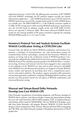 WiMAX Product Development Trends  n  137


applications between 2 and 6 GHz. By offering power transistors in RF LDMOS
and GaAs PHEMT technology, the RF solutions support virtually any wireless
infrastructure application — with LDMOS performance up to 3.8 GHz and GaAs
PHEMT performance up to 6 GHz. Samples of the initial 3.5-GHz LDMOS device
are available now. The MRF7S38075H is a 75-W P1dB RF transistor capable of
42 dBm (16 W) average power while meeting WiMAX performance requirements
over the 3.5-GHz band. In addition, samples of 40- and 10-W P1dB 3.5-GHz
devices are expected in February 2006. These three advanced LDMOS devices
round out the existing portfolio of RF power transistors targeting the emerging
WiMAX/WiBro bands at 2.3, 2.5, and 3.5 GHz.



Invenova’s Protocol Test and Analysis Systems Facilitate
WiMAX Certification Testing at CETECOM Labs
Cetecom Labs, the official test lab for WiMAX certification, and Invenova Cor-
poration, a developer of instrumentation, test, and measurement systems for
standards-based wireless technologies, announced that Invenova’s WiMAX test
products are being used in the certification testing of WiMAX products. Cete-
com Labs has independently validated the Invenova test systems (Astro8000 series
WiMAX Protocol Test and Measurement products) for WiMAX Wave 1 certifica-
tion testing. Invenova and Cetecom Labs have been engaged in close cooperation
in the validation of the WiMAX test suite and test bed. Invenova’s Astro8000
series WiMAX Test and Measurement products are designed to benefit WiMAX
system vendors and operators by providing them with a comprehensive proto-
col test and analysis platform. The products support powerful traffic generation
and monitoring/analysis capabilities, including full-fledged BS/SS emulation, and
provide users fine-grained control over all aspects of WiMAX conformance and
system performance testing.



Wavesat and Taiwan-Based Delta Networks
Develop Low-Cost WiMAX CPE
Delta Networks, manufacturer of networking equipment, and Wavesat, developer of
WiMAX silicon, software, and reference designs, announced a partnership to develop
low-cost and small form-factor 802.16-2004-compliant CPE. A hardware/software
total solution will be ready for OEMs/ODMs. The new WiMAX CPE design, avail-
able from Delta Networks, will integrate Wavesat’s WiMAX 3.5-GHz mini-PCI
design as well as its proprietary MAC software. Wavesat will assist DNI in integrating
the CPE MAC onto Delta Network’s modular CPE platform derived from its Wi-Fi
product line.
 