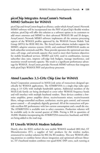 WiMAX Product Development Trends  n  139


picoChip Integrates ArrayComm’s Network
MIMO Software for WiMAX
picoChip and ArrayComm forged an alliance, under which ArrayComm’s Network
MIMO software will be incorporated into the PHY of picoChip’s flexible wireless
solution. picoChip will offer this solution as a software option to its customers to
add smart antennas and MIMO to their advanced WiMAX BS and SS designs.
ArrayComm’s Network MIMO software implements all the antenna processing
aspects of the WiMAX profiles approved by the WiMAX Forum Mobile Task
Group (MTG) for IEEE 802.16e. The ArrayComm solution includes support for
MIMO, adaptive antenna systems (AAS), and combined MIMO/AAS modes on
both subscriber terminals and BSs. These provide operators the optimized user data
rates, cell range, and network capacity they need to meet their business objectives
for mobile broadband services. MIMO and AAS, used in combination, increase
subscriber data rates, improve cell-edge link budgets, manage interference, and
maximize overall network capacity. The result is a significant performance advan-
tage for WiMAX. ArrayComm provides Network MIMO software that integrates
with picoChip’s WiMAX PHY and picoArray processor.



Atmel Launches 3.5-GHz Chip Line for WiMAX
Atmel Corporation announced its MAX-Link series of transceivers designed spe-
cifically for WiMAX applications. The AT86RF535A is a single-chip radio oper-
ating at 3.5 GHz with multiple bandwidth options. Additional members of the
MAX-Link family are being developed to cover other WiMAX frequency bands
and will interface with multiple baseband vendors. These devices combine a low-
noise amplifier, power amplifier driver, receive/transmit mixer, receive/transmit
filters, voltage-controlled oscillator, synthesizer, receive gain control, and transmit
power control — all completely digitally governed. All of the transceivers will pro-
vide excellent RF performance with low current consumption and a small die size.
The AT86RF535A is available now to select customers. Production volumes will
be available early in the second quarter of 2006. Pricing is $18 in quantities of
10,000. Modules incorporating the AT86RF535A transceiver, baseband, and MAC
are being added to the road map.

ST Unveils WiMAX Modem Solution
Shortly after the IEEE ratified the new mobile WiMAX standard (802.16e), ST
Microelectronics (ST), a supplier of SoC products for the wireless market,
announced its turnkey solution for 802.16e BS modems. This new WiMAX offer-
ing promises to combine better silicon integration and optimized software librar-
ies. ST’s baseband modem combines two quad-MAC DSP cores, each running at
 