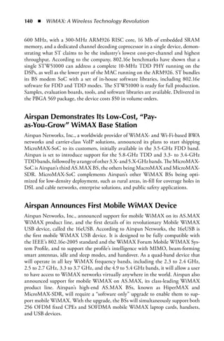 140  n  WiMAX: A Wireless Technology Revolution


600 MHz, with a 300-MHz ARM926 RISC core, 16 Mb of embedded SRAM
memory, and a dedicated channel decoding coprocessor in a single device, demon-
strating what ST claims to be the industry’s lowest cost-per-channel and highest
throughput. According to the company, 802.16e benchmarks have shown that a
single STW51000 can address a complete 10-MHz TDD PHY running on the
DSPs, as well as the lower part of the MAC running on the ARM926. ST bundles
its BS modem SoC with a set of in-house software libraries, including 802.16e
software for FDD and TDD modes. The STW51000 is ready for full production.
Samples, evaluation boards, tools, and software libraries are available. Delivered in
the PBGA 569 package, the device costs $50 in volume orders.


Airspan Demonstrates Its Low-Cost, “Pay-
as-You-Grow” WiMAX Base Station
Airspan Networks, Inc., a worldwide provider of WiMAX- and Wi-Fi-based BWA
networks and carrier-class VoIP solutions, announced its plans to start shipping
MicroMAX-SoC to its customers, initially available in the 3.5-GHz FDD band.
Airspan is set to introduce support for the 5.8-GHz TDD and 3.3- to 3.4-GHz
TDD bands, followed by a range of other 3.X- and 5.X-GHz bands. The MicroMAX-
SoC is Airspan’s third AS.MAX BS, the others being MacroMAX and MicroMAX-
SDR. MicroMAX-SoC complements Airspan’s other WiMAX BSs being opti-
mized for low-density deployment, such as rural areas, in-fill for coverage holes in
DSL and cable networks, enterprise solutions, and public safety applications.


Airspan Announces First Mobile WiMAX Device
Airspan Networks, Inc., announced support for mobile WiMAX on its AS.MAX
WiMAX product line, and the first details of its revolutionary Mobile WiMAX
USB device, called the 16eUSB. According to Airspan Networks, the 16eUSB is
the first mobile WiMAX USB device. It is designed to be fully compatible with
the IEEE’s 802.16e-2005 standard and the WiMAX Forum Mobile WIMAX Sys-
tem Profile, and to support the profile’s intelligence with MIMO, beam-forming
smart antennas, idle and sleep modes, and handover. As a quad-band device that
will operate in all key WiMAX frequency bands, including the 2.3 to 2.4 GHz,
2.5 to 2.7 GHz, 3.3 to 3.7 GHz, and the 4.9 to 5.4 GHz bands, it will allow a user
to have access to WiMAX networks virtually anywhere in the world. Airspan also
announced support for mobile WiMAX on AS.MAX, its class-leading WiMAX
product line. Airspan’s high-end AS.MAX BSs, known as HiperMAX and
MicroMAX-SDR, will require a “software only” upgrade to enable them to sup-
port mobile WiMAX. With the upgrade, the BSs will simultaneously support both
256 OFDM fixed CPEs and SOFDMA mobile WiMAX laptop cards, handsets,
and USB devices.
 