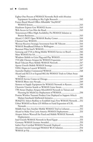 xi  n  Contents


    Eighty-One-Percent of WiMAX Networks Built with Alvarion
       Equipment According to Sky Light Research ..................................... 242
    France-Based Maxtel Offers Affordable “AnyMAX”
       WiMAX System ..................................................................................243
    Heathrow Express Gets WiMAX Access .................................................243
    Web Access in Cars Hits the Road ...........................................................243
    Towerstream Offers High-Availability Pre-WiMAX Solution to
       Boston Businesses ................................................................................243
    Alcatel, C-DOT Open WiMAX Reality Center ..................................... 244
    Chennai Goes WiMAX .......................................................................... 244
    Wavesat Receives Strategic Investment from SK Telecom ....................... 244
    WiMAX Broadband Debuts in Wellington .............................................245
    Baramati Pilots Intel’s WiMAX ...............................................................245
    Samsung and TVA to Bring Mobile WiMAX Service to Brazil .............. 246
    More WiMAX for SA ............................................................................. 246
    Windows Mobile to Gain Plug-and-Play WiMAX ................................. 246
    TVCable Chooses Airspan for WiMAX Expansion .................................247
    Brasil Telecom Plans Mobile WiMAX Network ......................................247
    Aperto Unveils Mobile WiMAX Strategy ................................................247
    VSNL Hopes to Launch WIMAX...........................................................247
    Australia Deploys Commercial WiMAX .................................................248
    Alcatel and ACCA to Expand 802.16e WiMAX Trials to Urban Areas
       in Japan ...............................................................................................248
    WiMAX Service Comes to Chicago ........................................................249
    WiMAX Blows into Nevada ....................................................................249
    Siemens to Supply Equipment for WiMAX Network in Ryazan..............249
    Clearwire Unwires Seattle as WiMAX Gains Steam................................250
    TW-Airnet Deploys Airspan MicroMAX Network in Taiwan and
       Planning for MultiCity Deployment of WiMAX ................................250
    Proxim Wireless Tsunami Product Line Deployed to Support Africa’s
       Malawi Interbank MalSwitch Initiative...............................................251
    IRAQTEL Selects Redline to Establish Iraq’s First WiMAX Network ....252
    Urban WiMAX to Raise £35 Million to Fund Expansion of U.K.
       Network ..............................................................................................252
    Middle East Sees Another Mobile WiMAX Trial in Lebanon .................252
    Alcatel to Make First Latin America WiMAX Deployments ...................253
    Airspan Selects Wavecall for Fixed and Mobile WiMAX Network
       Deployments .......................................................................................253
    Intel Unveils WiMAX Network in Rural Egypt ......................................253
    Germany WiMAX Licenses Awarded ......................................................253
    India’s First Certified WiMAX Network Deployed .................................254
    Alvarion Unveils Converged WiMAX Wi-Fi Solution .............................254
    WiMAX @ Fiji ........................................................................................254
 