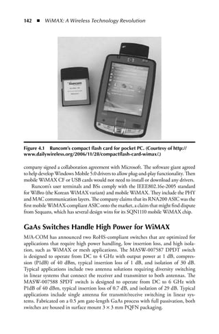 142  n  WiMAX: A Wireless Technology Revolution




Figure 4.1 Runcom’s compact flash card for pocket PC. (Courtesy of http://
www.dailywireless.org/2006/11/28/compactflash-card-wimax/.)

company signed a collaboration agreement with Microsoft. The software giant agreed
to help develop Windows Mobile 5.0 drivers to allow plug-and-play functionality. Then
mobile WiMAX CF or USB cards would not need to install or download any drivers.
     Runcom’s user terminals and BSs comply with the IEEE802.16e-2005 standard
for WiBro (the Korean WiMAX variant) and mobile WiMAX. They include the PHY
and MAC communication layers. The company claims that its RNA200 ASIC was the
first mobile WiMAX-compliant ASIC onto the market, a claim that might find dispute
from Sequans, which has several design wins for its SQN1110 mobile WiMAX chip.

GaAs Switches Handle High Power for WiMAX
M/A-COM has announced two RoHS-compliant switches that are optimized for
applications that require high power handling, low insertion loss, and high isola-
tion, such as WiMAX or mesh applications. The MASW-007587 DPDT switch
is designed to operate from DC to 4 GHz with output power at 1 dB, compres-
sion (P1dB) of 40 dBm, typical insertion loss of 1 dB, and isolation of 30 dB.
Typical applications include two antenna solutions requiring diversity switching
in linear systems that connect the receiver and transmitter to both antennas. The
MASW-007588 SPDT switch is designed to operate from DC to 6 GHz with
P1dB of 40 dBm, typical insertion loss of 0.7 dB, and isolation of 29 dB. Typical
applications include single antenna for transmit/receive switching in linear sys-
tems. Fabricated on a 0.5 μm gate-length GaAs process with full passivation, both
switches are housed in surface mount 3 × 3 mm PQFN packaging.
 