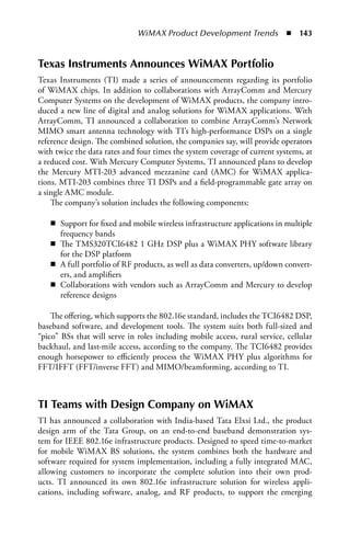 WiMAX Product Development Trends  n  143


Texas Instruments Announces WiMAX Portfolio
Texas Instruments (TI) made a series of announcements regarding its portfolio
of WiMAX chips. In addition to collaborations with ArrayComm and Mercury
Computer Systems on the development of WiMAX products, the company intro-
duced a new line of digital and analog solutions for WiMAX applications. With
ArrayComm, TI announced a collaboration to combine ArrayComm’s Network
MIMO smart antenna technology with TI’s high-performance DSPs on a single
reference design. The combined solution, the companies say, will provide operators
with twice the data rates and four times the system coverage of current systems, at
a reduced cost. With Mercury Computer Systems, TI announced plans to develop
the Mercury MTI-203 advanced mezzanine card (AMC) for WiMAX applica-
tions. MTI-203 combines three TI DSPs and a field-programmable gate array on
a single AMC module.
    The company’s solution includes the following components:

   n Support for fixed and mobile wireless infrastructure applications in multiple
     frequency bands
   n The TMS320TCI6482 1 GHz DSP plus a WiMAX PHY software library
     for the DSP platform
   n A full portfolio of RF products, as well as data converters, up/down convert-
     ers, and amplifiers
   n Collaborations with vendors such as ArrayComm and Mercury to develop
     reference designs

    The offering, which supports the 802.16e standard, includes the TCI6482 DSP,
baseband software, and development tools. The system suits both full-sized and
“pico” BSs that will serve in roles including mobile access, rural service, cellular
backhaul, and last-mile access, according to the company. The TCI6482 provides
enough horsepower to efficiently process the WiMAX PHY plus algorithms for
FFT/IFFT (FFT/inverse FFT) and MIMO/beamforming, according to TI.



TI Teams with Design Company on WiMAX
TI has announced a collaboration with India-based Tata Elxsi Ltd., the product
design arm of the Tata Group, on an end-to-end baseband demonstration sys-
tem for IEEE 802.16e infrastructure products. Designed to speed time-to-market
for mobile WiMAX BS solutions, the system combines both the hardware and
software required for system implementation, including a fully integrated MAC,
allowing customers to incorporate the complete solution into their own prod-
ucts. TI announced its own 802.16e infrastructure solution for wireless appli-
cations, including software, analog, and RF products, to support the emerging
 