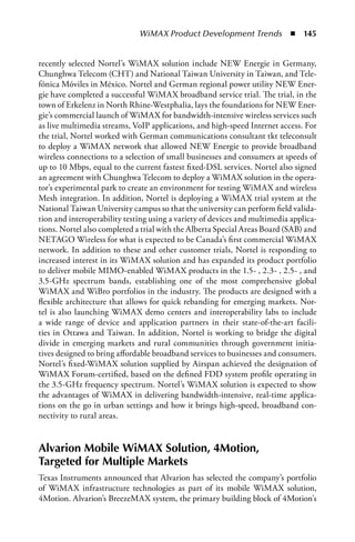 WiMAX Product Development Trends  n  145


recently selected Nortel’s WiMAX solution include NEW Energie in Germany,
Chunghwa Telecom (CHT) and National Taiwan University in Taiwan, and Tele-
fónica Móviles in México. Nortel and German regional power utility NEW Ener-
gie have completed a successful WiMAX broadband service trial. The trial, in the
town of Erkelenz in North Rhine-Westphalia, lays the foundations for NEW Ener-
gie’s commercial launch of WiMAX for bandwidth-intensive wireless services such
as live multimedia streams, VoIP applications, and high-speed Internet access. For
the trial, Nortel worked with German communications consultant tkt teleconsult
to deploy a WiMAX network that allowed NEW Energie to provide broadband
wireless connections to a selection of small businesses and consumers at speeds of
up to 10 Mbps, equal to the current fastest fixed-DSL services. Nortel also signed
an agreement with Chunghwa Telecom to deploy a WiMAX solution in the opera-
tor’s experimental park to create an environment for testing WiMAX and wireless
Mesh integration. In addition, Nortel is deploying a WiMAX trial system at the
National Taiwan University campus so that the university can perform field valida-
tion and interoperability testing using a variety of devices and multimedia applica-
tions. Nortel also completed a trial with the Alberta Special Areas Board (SAB) and
NETAGO Wireless for what is expected to be Canada’s first commercial WiMAX
network. In addition to these and other customer trials, Nortel is responding to
increased interest in its WiMAX solution and has expanded its product portfolio
to deliver mobile MIMO-enabled WiMAX products in the 1.5- , 2.3- , 2.5- , and
3.5-GHz spectrum bands, establishing one of the most comprehensive global
WiMAX and WiBro portfolios in the industry. The products are designed with a
flexible architecture that allows for quick rebanding for emerging markets. Nor-
tel is also launching WiMAX demo centers and interoperability labs to include
a wide range of device and application partners in their state-of-the-art facili-
ties in Ottawa and Taiwan. In addition, Nortel is working to bridge the digital
divide in emerging markets and rural communities through government initia-
tives designed to bring affordable broadband services to businesses and consumers.
Nortel’s fixed-WiMAX solution supplied by Airspan achieved the designation of
WiMAX Forum-certified, based on the defined FDD system profile operating in
the 3.5-GHz frequency spectrum. Nortel’s WiMAX solution is expected to show
the advantages of WiMAX in delivering bandwidth-intensive, real-time applica-
tions on the go in urban settings and how it brings high-speed, broadband con-
nectivity to rural areas.


Alvarion Mobile WiMAX Solution, 4Motion,
Targeted for Multiple Markets
Texas Instruments announced that Alvarion has selected the company’s portfolio
of WiMAX infrastructure technologies as part of its mobile WiMAX solution,
4Motion. Alvarion’s BreezeMAX system, the primary building block of 4Motion’s
 
