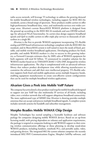 146  n  WiMAX: A Wireless Technology Revolution


radio access network, will leverage TI technology to address the growing demand
for mobile broadband wireless technologies, including support for IEEE 802.16e
standards, across a broad range of spectrum. These products enable carriers to offer
high-performance broadband data, voice, and multimedia services over wider cov-
erage areas. Alvarion’s current BreezeMAX WiMAX platform is designed from
the ground up according to the IEEE 802.16 standards and uses OFDM technol-
ogy for advanced NLoS functionality. Its carrier-class design supports broadband
speeds and QoS to enable carriers to offer triple play services to thousands of sub-
scribers in a single BS.
    Alvarion is the first to provide WiMAX equipment incorporating TI’s flexible
analog and DSP-based infrastructure technology compliant with the IEEE 802.16e
standard, and its BreezeMAX system is well suited to meet the needs of fixed, por-
table, and mobile wireless broadband applications. Developing products for fixed,
portable, and mobile WiMAX markets is a key to success in this growing indus-
try, as Forward Concepts estimates that, by 2009, sales of WiMAX equipment for
both segments will total $2 billion. TI announced its complete solution for the
WiMAX market based on its TMS320TCI6482 1 GHz DSP, designed for wireless
infrastructure applications. The chip is complemented with an advanced software
library that reduces product development time while allowing manufacturers to
customize the software and add their own intellectual property. TI’s flexible solu-
tion supports both fixed and mobile applications across multiple frequency bands,
enabling equipment manufacturers to create cost-effective system configurations
that can be used for multiple broadband wireless applications.


Alvarion Gives a Peek into Mobile VoIP Future
The company has articulated a clear product road map for mobile broadband designed
to support not just VoIP but also multimedia IP services of all kinds, including
video, over a wireless network that will support ubiquitous broadband connectivity.
The more sophisticated type of MIMO that Alvarion is showing provides multiple
antennas that can accept and process multiple broadband signals. A complete system
includes network systems for handoffs and subscriber management.

Morpho Readies Mobile WiMAX Chip Design
Morpho Technologies has started sampling a licensable hardware and software
package for companies designing mobile WiMAX devices. Based on an up-front
licensing model, with pricing dependent on volumes and application requirements,
the package is targeted at companies looking to add WiMAX support to their exist-
ing wireless communication offerings or those planning to develop stand-alone
WiMAX products, including handsets, notebook PCs, and portable audio, video,
and gaming devices. The integrated 802.16e system solution comprises the recently
introduced MS2 PHY Communications Engine, Morpho’s SoftPhy software, and
 