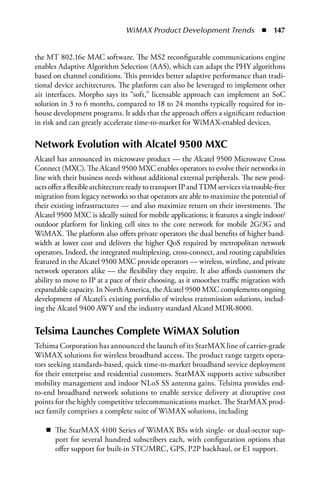 WiMAX Product Development Trends  n  147


the MT 802.16e MAC software. The MS2 reconfigurable communications engine
enables Adaptive Algorithm Selection (AAS), which can adapt the PHY algorithms
based on channel conditions. This provides better adaptive performance than tradi-
tional device architectures. The platform can also be leveraged to implement other
air interfaces. Morpho says its “soft,” licensable approach can implement an SoC
solution in 3 to 6 months, compared to 18 to 24 months typically required for in-
house development programs. It adds that the approach offers a significant reduction
in risk and can greatly accelerate time-to-market for WiMAX-enabled devices.

Network Evolution with Alcatel 9500 MXC
Alcatel has announced its microwave product — the Alcatel 9500 Microwave Cross
Connect (MXC). The Alcatel 9500 MXC enables operators to evolve their networks in
line with their business needs without additional external peripherals. The new prod-
ucts offer a flexible architecture ready to transport IP and TDM services via trouble-free
migration from legacy networks so that operators are able to maximize the potential of
their existing infrastructures — and also maximize return on their investments. The
Alcatel 9500 MXC is ideally suited for mobile applications; it features a single indoor/
outdoor platform for linking cell sites to the core network for mobile 2G/3G and
WiMAX. The platform also offers private operators the dual benefits of higher band-
width at lower cost and delivers the higher QoS required by metropolitan network
operators. Indeed, the integrated multiplexing, cross-connect, and routing capabilities
featured in the Alcatel 9500 MXC provide operators — wireless, wireline, and private
network operators alike — the flexibility they require. It also affords customers the
ability to move to IP at a pace of their choosing, as it smoothes traffic migration with
expandable capacity. In North America, the Alcatel 9500 MXC complements ongoing
development of Alcatel’s existing portfolio of wireless transmission solutions, includ-
ing the Alcatel 9400 AWY and the industry standard Alcatel MDR-8000.


Telsima Launches Complete WiMAX Solution
Telsima Corporation has announced the launch of its StarMAX line of carrier-grade
WiMAX solutions for wireless broadband access. The product range targets opera-
tors seeking standards-based, quick time-to-market broadband service deployment
for their enterprise and residential customers. StarMAX supports active subscriber
mobility management and indoor NLoS SS antenna gains. Telsima provides end-
to-end broadband network solutions to enable service delivery at disruptive cost
points for the highly competitive telecommunications market. The StarMAX prod-
uct family comprises a complete suite of WiMAX solutions, including

    n The StarMAX 4100 Series of WiMAX BSs with single- or dual-sector sup-
      port for several hundred subscribers each, with configuration options that
      offer support for built-in STC/MRC, GPS, P2P backhaul, or E1 support.
 