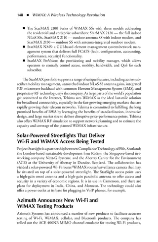148  n  WiMAX: A Wireless Technology Revolution


   n The StarMAX 2100 Series of WiMAX SSs with three models addressing
     the residential and enterprise subscribers: StarMAX 2120 — the full indoor
     NLoS SSs, StarMAX 2110 — outdoor antenna SS with indoor modem, and
     StarMAX 2150 — outdoor SS with antenna-integrated outdoor modem.
   n StarMAX NMS: a GUI-based element management system/network man-
     agement system that delivers full FCAPS (fault, configuration, accounting,
     performance, security) functionality.
   n StarMAX ProVision: the provisioning and mobility manager, which allows
     operators to centrally control access, mobility, bandwidth, and QoS for each
     subscriber.

    The StarMAX portfolio supports a range of unique features, including active sub-
scriber mobility management, unmatched indoor NLoS SS antenna gains, integrated
P2P microwave backhaul with common Element Management System (EMS), and
proprietary RF technology, says the company. As large parts of the world’s population
get connected to the Internet, Telsima sees WiMAX as the ideal last-mile solution
for broadband connectivity, especially in the fast-growing emerging markets that are
rapidly growing their telecom networks. Telsima is committed to fulfilling the long
promised benefits of BWA by leveraging the benefits of standardization, innovative
design, and large market size to deliver disruptive price-performance points. Telsima
also offers WiMAX RF simulation to support network planning and to estimate the
capacity and coverage of the planned WiMAX infrastructure.

Solar-Powered Streetlights That Deliver
Wi-Fi and WiMAX Access Being Tested
Project Starsight is a partnership between Compliance Technology of Fife, Scotland;
the London-based sustainable development firm Kolam; the Singapore-based net-
working company Next-G Systems; and the Abertay Center for the Environment
(ACE) at the University of Abertay in Dundee, Scotland. The collaboration has
yielded a solar-powered Wi-Fi router/WiMAX router/surveillance camera that may
be situated on top of a solar-powered streetlight. The StarSight access point uses
a high-gain omni antenna and a high-gain parabolic antenna to offer access and
security in a variety of economic regions. It is in use in Cameroon, and there are
plans for deployment in India, China, and Morocco. The technology could also
offer a power outlet at its base for plugging in VoIP phones, for example.

Azimuth Announces New Wi-Fi and
WiMAX Testing Products
Azimuth Systems has announced a number of new products to facilitate accurate
testing of Wi-Fi, WiMAX, cellular, and Bluetooth products. The company has
rolled out the ACE 400NB MIMO channel emulator for testing Wi-Fi products,
 