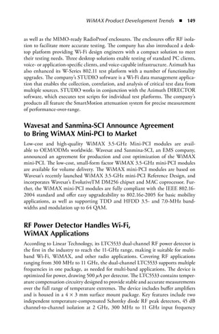 WiMAX Product Development Trends  n  149


as well as the MIMO-ready RadioProof enclosures. The enclosures offer RF isola-
tion to facilitate more accurate testing. The company has also introduced a desk-
top platform providing Wi-Fi design engineers with a compact solution to meet
their testing needs. Three desktop solutions enable testing of standard PC clients,
voice- or application-specific clients, and voice-capable infrastructure. Azimuth has
also enhanced its W-Series 802.11 test platform with a number of functionality
upgrades. The company’s STUDIO software is a Wi-Fi data management applica-
tion that enables the collection, correlation, and analysis of critical test data from
multiple sources. STUDIO works in conjunction with the Azimuth DIRECTOR
software, which executes test scripts for individual test platforms. The company’s
products all feature the SmartMotion attenuation system for precise measurement
of performance-over-range.


Wavesat and Sanmina-SCI Announce Agreement
to Bring WiMAX Mini-PCI to Market
Low-cost and high-quality WiMAX 3.5-GHz Mini-PCI modules are avail-
able to OEM/ODMs worldwide. Wavesat and Sanmina-SCI, an EMS company,
announced an agreement for production and cost optimization of the WiMAX
mini-PCI. The low-cost, small-form factor WiMAX 3.5-GHz mini-PCI modules
are available for volume delivery. The WiMAX mini-PCI modules are based on
Wavesat’s recently launched WiMAX 3.5-GHz mini-PCI Reference Design, and
incorporates Wavesat’s EvolutiveTM DM256 chipset and MAC coprocessor. Fur-
ther, the WiMAX mini-PCI modules are fully compliant with the IEEE 802.16-
2004 standard and offer easy upgradeability to 802.16e-2005 for basic mobility
applications, as well as supporting TDD and HFDD 3.5- and 7.0-MHz band-
widths and modulation up to 64 QAM.


RF Power Detector Handles Wi-Fi,
WiMAX Applications
According to Linear Technology, its LTC5533 dual-channel RF power detector is
the first in the industry to reach the 11-GHz range, making it suitable for multi-
band Wi-Fi, WiMAX, and other radio applications. Covering RF applications
ranging from 300 MHz to 11 GHz, the dual-channel LTC5533 supports multiple
frequencies in one package, as needed for multi-band applications. The device is
optimized for power, drawing 500 μA per detector. The LTC5533 contains temper-
ature compensation circuitry designed to provide stable and accurate measurements
over the full range of temperature extremes. The device includes buffer amplifiers
and is housed in a 4 × 3 mm surface mount package. Key features include two
independent temperature-compensated Schottky diode RF peak detectors, 45 dB
channel-to-channel isolation at 2 GHz, 300 MHz to 11 GHz input frequency
 