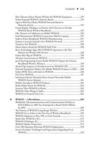 Contents  n  xii


     Max Telecom Selects Proxim Wireless for WiMAX Equipment ..............255
     Nortel Expands WiMAX, Ethernet Reach ..............................................255
     Agni to Roll Out Dhaka WiMAX Network Based on
        Motorola System .................................................................................255
     Grand Rapids, Michigan, to Partner with Clearwire to Provide
        WiMAX-Based Wireless Broadband ...................................................255
     Oki, Huawei to Collaborate on Mobile WiMAX.....................................256
     Intel Demonstrates WiMAX Connection 2300 for Laptops ....................257
     India to Enter Broadband, WiMAX Manufacturing ...............................257
     Siminn to Launch Iceland’s First WiMAX Network ...............................257
     Viettel to Test WiMAX ...........................................................................258
     Maxis Selects Alcatel for WiMAX Field Trial ..........................................258
     Buzz Technologies Signs Wi-Fi/WiMAX Agreement with Thai
        Military for Wireless ISP Services .......................................................258
     Fujitsu Bets Big on WiMAX ....................................................................258
     Alvarion Concentrates on WiMAX .........................................................259
     picoChip Engineering Center Builds WiMAX Chipsets for Chinese
        Broadband Wireless Alliances .............................................................259
     Alcatel Taps Sequans to Develop Low-Cost WiMAX CPE .....................259
     Network Equipment Makers Eye Mobile WiMAX Products in 2007 ..... 260
     India’s BSNL Pairs with Intel on WiMAX ............................................. 260
     Fitel Tests WiMAX..................................................................................261
     Sumitomo Electric Networks Elects Starent Networks Mobile
        WiMAX Access Solution ....................................................................261
     Redline Introduces WiMAX Products .....................................................261
     Radio Makes Room for WiMAX.............................................................262
     Synterra Takes WiMAX to Kursk ............................................................262
     WiMAX Takes Wings in India ................................................................262
     WiMAX in Formula One Cars ................................................................263

6	   WiMax.—.a.Revolution....................................................................269
     Worldwide Telecommunications and Communications Markets at
        $197.6 Billion in 2005 Are Anticipated to Reach $446.9 Billion
        by 2010 ...............................................................................................269
     The Promise of WiMAX Long-Range Wireless .......................................270
     WiMAX Set to Usher in the New Era of Wireless Broadband .................270
     WiMAX Adoption to Rise, DSL to Gain Ground ...................................271
     Sprint Says WiMAX is 4G.......................................................................272
     WiMAX Challenges 3G ..........................................................................272
     WiMAX Market Projections....................................................................273
     Over 200 Operators Planning WiMAX Deployments .............................278
     Service Providers’ Challenges and Expectations Regarding Fixed
        WiMAX ..............................................................................................278
 
