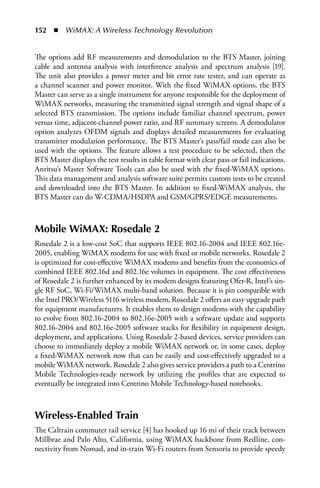 152  n  WiMAX: A Wireless Technology Revolution


The options add RF measurements and demodulation to the BTS Master, joining
cable and antenna analysis with interference analysis and spectrum analysis [19].
The unit also provides a power meter and bit error rate tester, and can operate as
a channel scanner and power monitor. With the fixed WiMAX options, the BTS
Master can serve as a single instrument for anyone responsible for the deployment of
WiMAX networks, measuring the transmitted signal strength and signal shape of a
selected BTS transmission. The options include familiar channel spectrum, power
versus time, adjacent-channel power ratio, and RF summary screens. A demodulator
option analyzes OFDM signals and displays detailed measurements for evaluating
transmitter modulation performance. The BTS Master’s pass/fail mode can also be
used with the options. The feature allows a test procedure to be selected, then the
BTS Master displays the test results in table format with clear pass or fail indications.
Anritsu’s Master Software Tools can also be used with the fixed-WiMAX options.
This data management and analysis software suite permits custom tests to be created
and downloaded into the BTS Master. In addition to fixed-WiMAX analysis, the
BTS Master can do W-CDMA/HSDPA and GSM/GPRS/EDGE measurements.



Mobile WiMAX: Rosedale 2
Rosedale 2 is a low-cost SoC that supports IEEE 802.16-2004 and IEEE 802.16e-
2005, enabling WiMAX modems for use with fixed or mobile networks. Rosedale 2
is optimized for cost-effective WiMAX modems and benefits from the economics of
combined IEEE 802.16d and 802.16e volumes in equipment. The cost effectiveness
of Rosedale 2 is further enhanced by its modem designs featuring Ofer-R, Intel’s sin-
gle RF SoC, Wi-Fi/WiMAX multi-band solution. Because it is pin compatible with
the Intel PRO/Wireless 5116 wireless modem, Rosedale 2 offers an easy upgrade path
for equipment manufacturers. It enables them to design modems with the capability
to evolve from 802.16-2004 to 802.16e-2005 with a software update and supports
802.16-2004 and 802.16e-2005 software stacks for flexibility in equipment design,
deployment, and applications. Using Rosedale 2-based devices, service providers can
choose to immediately deploy a mobile WiMAX network or, in some cases, deploy
a fixed-WiMAX network now that can be easily and cost-effectively upgraded to a
mobile WiMAX network. Rosedale 2 also gives service providers a path to a Centrino
Mobile Technologies-ready network by utilizing the profiles that are expected to
eventually be integrated into Centrino Mobile Technology-based notebooks.



Wireless-Enabled Train
The Caltrain commuter rail service [4] has hooked up 16 mi of their track between
Millbrae and Palo Alto, California, using WiMAX backbone from Redline, con-
nectivity from Nomad, and in-train Wi-Fi routers from Sensoria to provide speedy
 