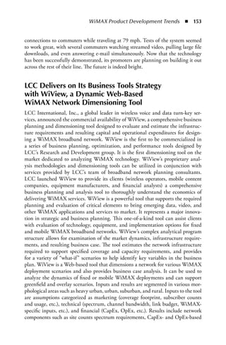 WiMAX Product Development Trends  n  153


connections to commuters while traveling at 79 mph. Tests of the system seemed
to work great, with several commuters watching streamed video, pulling large file
downloads, and even answering e-mail simultaneously. Now that the technology
has been successfully demonstrated, its promoters are planning on building it out
across the rest of their line. The future is indeed bright.


LCC Delivers on Its Business Tools Strategy
with WiView, a Dynamic Web-Based
WiMAX Network Dimensioning Tool
LCC International, Inc., a global leader in wireless voice and data turn-key ser-
vices, announced the commercial availability of WiView, a comprehensive business
planning and dimensioning tool designed to evaluate and estimate the infrastruc-
ture requirements and resulting capital and operational expenditures for design-
ing a WiMAX broadband network. WiView is the first to be commercialized in
a series of business planning, optimization, and performance tools designed by
LCC’s Research and Development group. It is the first dimensioning tool on the
market dedicated to analyzing WiMAX technology. WiView’s proprietary anal-
ysis methodologies and dimensioning tools can be utilized in conjunction with
services provided by LCC’s team of broadband network planning consultants.
LCC launched WiView to provide its clients (wireless operators, mobile content
companies, equipment manufacturers, and financial analysts) a comprehensive
business planning and analysis tool to thoroughly understand the economics of
delivering WiMAX services. WiView is a powerful tool that supports the required
planning and evaluation of critical elements to bring emerging data, video, and
other WiMAX applications and services to market. It represents a major innova-
tion in strategic and business planning. This one-of-a-kind tool can assist clients
with evaluation of technology, equipment, and implementation options for fixed
and mobile WiMAX broadband networks. WiView’s complex analytical program
structure allows for examination of the market dynamics, infrastructure require-
ments, and resulting business case. The tool estimates the network infrastructure
required to support specified coverage and capacity requirements, and provides
for a variety of “what-if” scenarios to help identify key variables in the business
plan. WiView is a Web-based tool that dimensions a network for various WiMAX
deployment scenarios and also provides business case analysis. It can be used to
analyze the dynamics of fixed or mobile WiMAX deployments and can support
greenfield and overlay scenarios. Inputs and results are segmented in various mor-
phological areas such as heavy urban, urban, suburban, and rural. Inputs to the tool
are assumptions categorized as marketing (coverage footprint, subscriber counts
and usage, etc.), technical (spectrum, channel bandwidth, link budget, WiMAX-
specific inputs, etc.), and financial (CapEx, OpEx, etc.). Results include network
components such as site counts spectrum requirements, CapEx- and OpEx-based
 