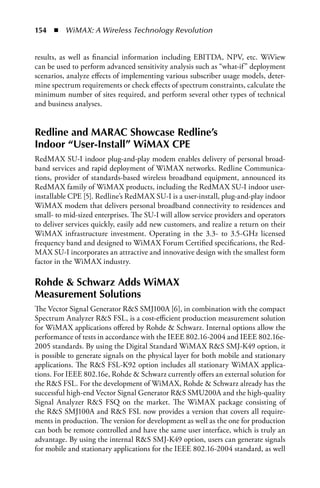 154  n  WiMAX: A Wireless Technology Revolution


results, as well as financial information including EBITDA, NPV, etc. WiView
can be used to perform advanced sensitivity analysis such as “what-if” deployment
scenarios, analyze effects of implementing various subscriber usage models, deter-
mine spectrum requirements or check effects of spectrum constraints, calculate the
minimum number of sites required, and perform several other types of technical
and business analyses.


Redline and MARAC Showcase Redline’s
Indoor “User-Install” WiMAX CPE
RedMAX SU-I indoor plug-and-play modem enables delivery of personal broad-
band services and rapid deployment of WiMAX networks. Redline Communica-
tions, provider of standards-based wireless broadband equipment, announced its
RedMAX family of WiMAX products, including the RedMAX SU-I indoor user-
installable CPE [5]. Redline’s RedMAX SU-I is a user-install, plug-and-play indoor
WiMAX modem that delivers personal broadband connectivity to residences and
small- to mid-sized enterprises. The SU-I will allow service providers and operators
to deliver services quickly, easily add new customers, and realize a return on their
WiMAX infrastructure investment. Operating in the 3.3- to 3.5-GHz licensed
frequency band and designed to WiMAX Forum Certified specifications, the Red-
MAX SU-I incorporates an attractive and innovative design with the smallest form
factor in the WiMAX industry.

Rohde  Schwarz Adds WiMAX
Measurement Solutions
The Vector Signal Generator RS SMJ100A [6], in combination with the compact
Spectrum Analyzer RS FSL, is a cost-efficient production measurement solution
for WiMAX applications offered by Rohde  Schwarz. Internal options allow the
performance of tests in accordance with the IEEE 802.16-2004 and IEEE 802.16e-
2005 standards. By using the Digital Standard WiMAX RS SMJ-K49 option, it
is possible to generate signals on the physical layer for both mobile and stationary
applications. The RS FSL-K92 option includes all stationary WiMAX applica-
tions. For IEEE 802.16e, Rohde  Schwarz currently offers an external solution for
the RS FSL. For the development of WiMAX, Rohde  Schwarz already has the
successful high-end Vector Signal Generator RS SMU200A and the high-quality
Signal Analyzer RS FSQ on the market. The WiMAX package consisting of
the RS SMJ100A and RS FSL now provides a version that covers all require-
ments in production. The version for development as well as the one for production
can both be remote controlled and have the same user interface, which is truly an
advantage. By using the internal RS SMJ-K49 option, users can generate signals
for mobile and stationary applications for the IEEE 802.16-2004 standard, as well
 