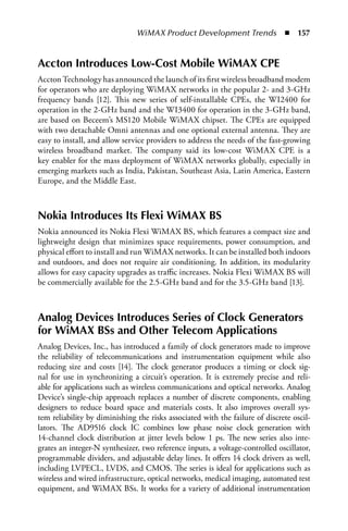 WiMAX Product Development Trends  n  157


Accton Introduces Low-Cost Mobile WiMAX CPE
Accton Technology has announced the launch of its first wireless broadband modem
for operators who are deploying WiMAX networks in the popular 2- and 3-GHz
frequency bands [12]. This new series of self-installable CPEs, the WI2400 for
operation in the 2-GHz band and the WI3400 for operation in the 3-GHz band,
are based on Beceem’s MS120 Mobile WiMAX chipset. The CPEs are equipped
with two detachable Omni antennas and one optional external antenna. They are
easy to install, and allow service providers to address the needs of the fast-growing
wireless broadband market. The company said its low-cost WiMAX CPE is a
key enabler for the mass deployment of WiMAX networks globally, especially in
emerging markets such as India, Pakistan, Southeast Asia, Latin America, Eastern
Europe, and the Middle East.



Nokia Introduces Its Flexi WiMAX BS
Nokia announced its Nokia Flexi WiMAX BS, which features a compact size and
lightweight design that minimizes space requirements, power consumption, and
physical effort to install and run WiMAX networks. It can be installed both indoors
and outdoors, and does not require air conditioning. In addition, its modularity
allows for easy capacity upgrades as traffic increases. Nokia Flexi WiMAX BS will
be commercially available for the 2.5-GHz band and for the 3.5-GHz band [13].



Analog Devices Introduces Series of Clock Generators
for WiMAX BSs and Other Telecom Applications
Analog Devices, Inc., has introduced a family of clock generators made to improve
the reliability of telecommunications and instrumentation equipment while also
reducing size and costs [14]. The clock generator produces a timing or clock sig-
nal for use in synchronizing a circuit’s operation. It is extremely precise and reli-
able for applications such as wireless communications and optical networks. Analog
Device’s single-chip approach replaces a number of discrete components, enabling
designers to reduce board space and materials costs. It also improves overall sys-
tem reliability by diminishing the risks associated with the failure of discrete oscil-
lators. The AD9516 clock IC combines low phase noise clock generation with
14-channel clock distribution at jitter levels below 1 ps. The new series also inte-
grates an integer-N synthesizer, two reference inputs, a voltage-controlled oscillator,
programmable dividers, and adjustable delay lines. It offers 14 clock drivers as well,
including LVPECL, LVDS, and CMOS. The series is ideal for applications such as
wireless and wired infrastructure, optical networks, medical imaging, automated test
equipment, and WiMAX BSs. It works for a variety of additional instrumentation
 