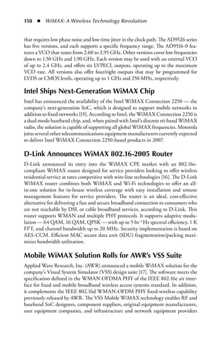 158  n  WiMAX: A Wireless Technology Revolution


that requires low phase noise and low time jitter in the clock path. The AD9526 series
has five versions, and each supports a specific frequency range. The AD9516-0 fea-
tures a VCO that tunes from 2.60 to 2.95 GHz. Other versions cover low frequencies
down to 1.50 GHz and 1.90 GHz. Each version may be used with an external VCO
of up to 2.4 GHz, and offers six LVPECL outputs, operating up to the maximum
VCO rate. All versions also offer four/eight outputs that may be programmed for
LVDS or CMOS levels, operating up to 1 GHz and 250 MHz, respectively.

Intel Ships Next-Generation WiMAX Chip
Intel has announced the availability of the Intel WiMAX Connection 2250 — the
company’s next-generation SoC, which is designed to support mobile networks in
addition to fixed networks [15]. According to Intel, the WiMAX Connection 2250 is
a dual-mode baseband chip, and, when paired with Intel’s discrete tri-band WiMAX
radio, the solution is capable of supporting all global WiMAX frequencies. Motorola
joins several other telecommunications equipment manufacturers currently expected
to deliver Intel WiMAX Connection 2250-based products in 2007.

D-Link Announces WiMAX 802.16-2005 Router
D-Link announced its entry into the WiMAX CPE market with an 802.16e-
compliant WiMAX router designed for service providers looking to offer wireless
residential service at rates competitive with wire-line technologies [16]. The D-Link
WiMAX router combines both WiMAX and Wi-Fi technologies to offer an all-
in-one solution for in-house wireless coverage with easy installation and remote
management features for service providers. The router is an ideal, cost-effective
alternative for delivering a fast and secure broadband connection to consumers who
are not reachable by DSL or cable broadband services, according to D-Link. This
router supports WMAN and multiple PHY protocols. It supports adaptive modu-
lation — 64 QAM, 16 QAM, QPSK — with up to 5 bs−1 Hz spectral efficiency, 1 K
FFT, and channel bandwidth up to 20 MHz. Security implementation is based on
AES-CCM. Efficient MAC secure data unit (SDU) fragmentation/packing maxi-
mizes bandwidth utilization.

Mobile WiMAX Solution Rolls for AWR’s VSS Suite
Applied Wave Research, Inc. (AWR) announced a mobile WiMAX solution for the
company’s Visual System Simulator (VSS) design suite [17]. The software meets the
specification defined in the WMAN OFDMA PHY of the IEEE 802.16e air inter-
face for fixed and mobile broadband wireless access systems standard. In addition,
it complements the IEEE 802.16d WMAN-OFDM PHY fixed-wireless capability
previously released by AWR. The VSS Mobile WiMAX technology enables RF and
baseband SoC designers, component suppliers, original equipment manufacturers,
user equipment companies, and infrastructure and network equipment providers
 