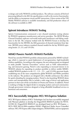 WiMAX Product Development Trends  n  159


to design and verify WiMAX-certified products. The software contains all bit-level
processing defined in the 802.16e specifications as well as the receiver functionality
and the ability to incorporate circuit and RF interactions. A beta version of the VSS
Mobile WiMAX software is available immediately, and full production release of
the software is available in 2007.



Spirent Introduces WiMAX Testing
Spirent Communications announced a new channel emulation testing solution
for WiMAX equipment manufacturers and service providers. The SR550 Wireless
Channel Emulator replicates real-world multi-path interference and fading condi-
tions in the lab. The company worked with the WiMAX Forum to develop the
functionality for the SR5500, the fifth generation of channel emulation from Spi-
rent. SR5500 covers industry-standard channel models for the key WiMAX oper-
ating bands: 2.5, 3.5, and 5.8 GHz.


MIMO Powers Nortel’s WiMAX Portfolio
Nortel has unveiled WiMAX portfolio enhancements powered by MIMO technol-
ogy, which is expected to speed deployment of next-generation, high-bandwidth
wireless capabilities. According to the company, the new enhancements are designed
to make possible “Internet Everywhere” services such as VoIP, videoconferenc-
ing, and interactive gaming. Nortel is also responding to increased interest in its
WiMAX solution by expanding its product portfolio to deliver mobile MIMO-
enabled WiMAX products in the 1.5- , 2.3- , 2.5- , and 3.5-GHz spectrum bands,
establishing one of the most comprehensive global WiMAX and WiBro portfolios
in the industry. The products are designed with a flexible architecture that allows
for quick rebanding for emerging markets. Nortel is also launching WiMAX demo
centers and interoperability labs to include a wide range of device and application
partners in their state-of-the-art facilities in Ottawa and Taiwan. In addition, Nortel
is working to bridge the digital divide in emerging markets and rural communities
through government initiatives designed to bring affordable broadband services to
businesses and consumers.


HCL Successfully Integrates HCL WI-Express Solution
HCL WI-Express solution of HCL Technologies Ltd. has been successfully integrated
with Wavesat’s platform to develop the DragonMAX BSMX-35 product for WITE-
LCOM AS. DragonMAX BSMX-35 was developed based on HCL WI-Express —
HCL’s IEEE 802.16-2004-compliant HMAC (High-level Media Access Controller)
software. HCL WI-Express offers chipset designers, OEMs/ODMs, and test equipment
 