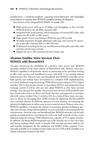 160  n  WiMAX: A Wireless Technology Revolution


manufacturers a standards-compliant, operating-system-abstracted, and thoroughly
tested solution to expedite their WIMAX-compliant product development.
    Key features of the DragonMAX BSMX-35 include [18]:

    n High-speed access with up to 37-Mbps real throughput in the 3.5-GHz
      WiMAX band at the 10-MHz channel width
    n Integrated wide band antenna, which eliminates all external RF-cable, with
      options for 60 to 90° or 100° sectors
    n High-quality Power over Ethernet (POE) for up to 80 m cable
    n Available expansion through additional radio port and external N-connec-
      tor, to provide a repeater link or a WLAN zone
    n Professional mounting kit for easy installation on both poles and walls, with
      azimuth and elevation control
    n Support for up to 100 customers per base station unit

Alvarion Enables Voice Services Over
WiMAX with BreezeMAX
Alvarion announced the availability of a primary voice service over WiMAX
networks enabled by the latest edition of BreezeMAX [20]. Primary voice-over-
WiMAX capability is of particular interest to pioneering service providers looking
to offer voice services and broadband to areas with little or no existing telecom
infrastructure [21]. Alvarion voice and broadband data WiMAX networks can be
built quickly and without heavy investments in a complete VoIP implementation,
as it can be deployed using the existing TDM infrastructure capacity of V5.2 legacy
switches. This is of particular interest to incumbent (ILECs) and competitive local
exchange carriers (CLECs), who can now adopt WiMAX as their basic network
strategy. Over the past few months, the primary voice services of BreezeMAX have
been tested with carriers in Africa and South America, and approved as interoper-
able with various vendors’ Class 5 switches [22]. As a result of these trials, two oper-
ators in Africa are leveraging their TDM switches by deploying this BreezeMAX
voice and data solution. In addition, operators in Latin America are evaluating the
solution for deployment in urban areas to cover unserved areas. Primary voice-over-
WiMAX capability is of particular interest to innovative pioneers looking to pro-
vide voice services, along with broadband, to areas with little or no existing telecom
infrastructure. Alvarion voice and broadband data WiMAX networks can be built
quickly and without heavy investments in a full-scale VoIP network, as they can be
deployed using the existing TDM infrastructure capacity of V5.2 legacy switches.
In addition, the BreezeMAX-integrated voice CPE includes one or two voice lines
and battery backup, which works to benefit VoIP network operators with its fast
and seamless integration for the residential and SOHO market segment. Com-
mercially available in an outdoor version today, the new CPE will be available as an
indoor, self-install version in Q2 2007.
 