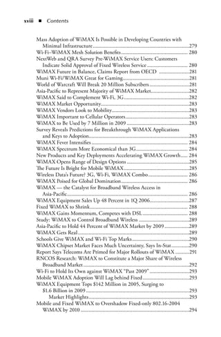 xiii  n  Contents


    Mass Adoption of WiMAX Is Possible in Developing Countries with
       Minimal Infrastructure .......................................................................279
    Wi-Fi–WiMAX Mesh Solution Benefits ................................................. 280
    NextWeb and QRA Survey Pre-WiMAX Service Users: Customers
       Indicate Solid Approval of Fixed Wireless Service .............................. 280
    WiMAX Future in Balance, Claims Report from OECD ......................281
    Muni Wi-Fi/WiMAX Great for Gaming.................................................281
    World of Warcraft Will Break 20 Million Subscribers .............................281
    Asia-Pacific to Represent Majority of WiMAX Market ............................282
    WiMAX Said to Complement Wi-Fi, 3G ................................................282
    WiMAX Market Opportunity.................................................................283
    WiMAX Vendors Look to Mobility .........................................................283
    WiMAX Important to Cellular Operators ...............................................283
    WiMAX to Be Used by 7 Million in 2009 ..............................................283
    Survey Reveals Predictions for Breakthrough WiMAX Applications
       and Keys to Adoption..........................................................................283
    WiMAX Fever Intensifies ....................................................................... 284
    WiMAX Spectrum More Economical than 3G ...................................... 284
    New Products and Key Deployments Accelerating WiMAX Growth ..... 284
    WiMAX Opens Range of Design Options ..............................................285
    The Future Is Bright for Mobile WiMAX ................................................285
    Wireless Data’s Future? 3G, Wi-Fi, WiMAX Combo ............................. 286
    WiMAX Poised for Global Domination ................................................. 286
    WiMAX — the Catalyst for Broadband Wireless Access in
       Asia-Pacific ......................................................................................... 286
    WiMAX Equipment Sales Up 48 Percent in 1Q 2006.............................287
    Fixed WiMAX to Shrink ........................................................................ 288
    WiMAX Gains Momentum, Competes with DSL ................................. 288
    Study: WiMAX to Control Broadband Wireless .....................................289
    Asia-Pacific to Hold 44 Percent of WiMAX Market by 2009 ..................289
    WiMAX Gets Real ..................................................................................289
    Schools Give WiMAX and Wi-Fi Top Marks ..........................................290
    WiMAX Chipset Market Faces Much Uncertainty, Says In-Stat .............290
    Report Says Telecoms Are Primed for Major Rollouts of WiMAX ..........291
    RNCOS Research: WiMAX to Constitute a Major Share of Wireless
       Broadband Market ..............................................................................292
    Wi-Fi to Hold Its Own against WiMAX “Past 2009” .............................293
    Mobile WiMAX Adoption Will Lag behind Fixed ..................................293
    WiMAX Equipment Tops $142 Million in 2005, Surging to
       $1.6 Billion in 2009 ............................................................................293
          Market Highlights ..........................................................................293
    Mobile and Fixed WiMAX to Overshadow Fixed-only 802.16-2004
       WiMAX by 2010 ................................................................................294
 