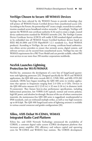 WiMAX Product Development Trends  n  161


VeriSign Chosen to Secure All WiMAX Devices
VeriSign has been selected by the WiMAX Forum to provide technology that
will protect all WiMAX Forum Certified devices from unauthorized access [23].
According to the Forum, the partnership will “create a single, trusted device authen-
tication standard across broadband wireless networks.” Accordingly, VeriSign will
operate the WiMAX root certificate authority (CA) used to create a single, trusted
device authentication standard for WiMAX networks [24]. The VeriSign Custom
Device Certificate Service (CDCS) will enable X.509-standard digital certificates
to be embedded into all WiMAX Forum Certified hardware devices based on
IEEE 802.16-2004 and ETSI HiperMAN 1.2.1 standards (i.e., fixed WiMAX
products). According to VeriSign, the use of strong, certificate-based authentica-
tion allows service providers to ensure that network access, digital content, and
software services can be secured from unauthorized access. VeriSign has met the
WiMAX requirements for a PKI Trust Model and can provide scalable, robust PKI
trust services to our more than 350 member corporations worldwide.



NexTek Launches Lightning
Protection for Wi-Fi/WiMAX
NexTek Inc. announces the development of a new line of SurgeGuard quarter-
wave stub lightning protectors [25]. Designed specifically for Wi-Fi and WiMAX
applications, the QSS 400 series exceeds 802.11, UNII, ISM, and MIL-STD-202
standards. OEMs have begun installing the QSS 400 series in wireless applica-
tions that operate in frequencies ranging from 2.4 GHz to 6 GHz. Devices in
the QSS 400 series measure 62.2 (2.45 in.) × 32 mm (1.26 in.) in diameter (with
N-connectors). They feature best-in-class performance specifications, including
bidirectional protection, low VSWR (1.05 typical), normal and reverse polarity,
high RF power, and ultralow let-through. Because of the use of robust construction
materials, the maintenance-free QSS 400 series is ruggedized, weatherproofed to
IP68 standards, and can withstand multiple strikes, as well as very high transients
up to 60 kApk. The QSS 400 SurgeGuard series of lightning arrestors is available
in various coaxial connector and gender configurations [26].



Xilinx, AXIS Debut W-CDMA, WiMAX
Integrated Radio Card Platform
Xilinx Inc. and AXIS Network Technology announced the availability of
CDRSX, a common digital radio system (CDRS) development platform that
increases power amplifier (PA) efficiency and reduces capital and operating
costs for W-CDMA and WiMAX base stations. The CDRSX development
 