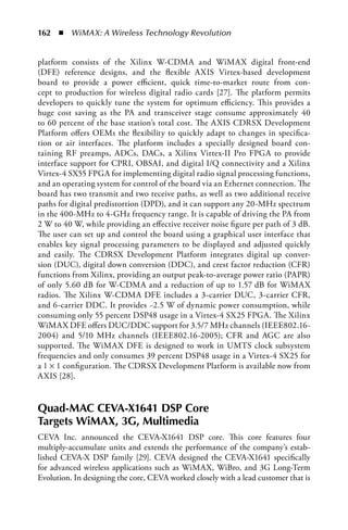 162  n  WiMAX: A Wireless Technology Revolution


platform consists of the Xilinx W-CDMA and WiMAX digital front-end
(DFE) reference designs, and the flexible AXIS Virtex-based development
board to provide a power efficient, quick time-to-market route from con-
cept to production for wireless digital radio cards [27]. The platform permits
developers to quickly tune the system for optimum efficiency. This provides a
huge cost saving as the PA and transceiver stage consume approximately 40
to 60 percent of the base station’s total cost. The AXIS CDRSX Development
Platform offers OEMs the flexibility to quickly adapt to changes in specifica-
tion or air interfaces. The platform includes a specially designed board con-
taining RF preamps, ADCs, DACs, a Xilinx Virtex-II Pro FPGA to provide
interface support for CPRI, OBSAI, and digital I/Q connectivity and a Xilinx
Virtex-4 SX55 FPGA for implementing digital radio signal processing functions,
and an operating system for control of the board via an Ethernet connection. The
board has two transmit and two receive paths, as well as two additional receive
paths for digital predistortion (DPD), and it can support any 20-MHz spectrum
in the 400-MHz to 4-GHz frequency range. It is capable of driving the PA from
2 W to 40 W, while providing an effective receiver noise figure per path of 3 dB.
The user can set up and control the board using a graphical user interface that
enables key signal processing parameters to be displayed and adjusted quickly
and easily. The CDRSX Development Platform integrates digital up conver-
sion (DUC), digital down conversion (DDC), and crest factor reduction (CFR)
functions from Xilinx, providing an output peak-to-average power ratio (PAPR)
of only 5.60 dB for W-CDMA and a reduction of up to 1.57 dB for WiMAX
radios. The Xilinx W-CDMA DFE includes a 3-carrier DUC, 3-carrier CFR,
and 6-carrier DDC. It provides ~2.5 W of dynamic power consumption, while
consuming only 55 percent DSP48 usage in a Virtex-4 SX25 FPGA. The Xilinx
WiMAX DFE offers DUC/DDC support for 3.5/7 MHz channels (IEEE802.16-
2004) and 5/10 MHz channels (IEEE802.16-2005); CFR and AGC are also
supported. The WiMAX DFE is designed to work in UMTS clock subsystem
frequencies and only consumes 39 percent DSP48 usage in a Virtex-4 SX25 for
a 1 × 1 configuration. The CDRSX Development Platform is available now from
AXIS [28].


Quad-MAC CEVA-X1641 DSP Core
Targets WiMAX, 3G, Multimedia
CEVA Inc. announced the CEVA-X1641 DSP core. This core features four
multiply-accumulate units and extends the performance of the company’s estab-
lished CEVA-X DSP family [29]. CEVA designed the CEVA-X1641 specifically
for advanced wireless applications such as WiMAX, WiBro, and 3G Long-Term
Evolution. In designing the core, CEVA worked closely with a lead customer that is
 