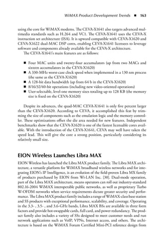 WiMAX Product Development Trends  n  163


using the core for WiMAX modems. The CEVA-X1641 also targets advanced mul-
timedia standards such as H.264 and VC1. The CEVA-X1641 uses the CEVA-X
instruction set architecture (ISA). It is upward compatible with CEVA-X1620 and
CEVA-X1622 dual-MAC DSP cores, enabling CEVA-X1641 licensees to leverage
software and components already available for the CEVA-X architecture.
    The CEVA-X1641’s main features are as follows:

   n Four MAC units and twenty-four accumulators (up from two MACs and
     sixteen accumulators in the CEVA-X1620)
   n A 330-MHz worst-case clock speed when implemented in a 130 nm process
     (the same as the CEVA-X1620)
   n A 128-bit data bandwidth (up from 64 b in the CEVA-X1620)
   n 8/16/32/40-bit operations (including new video-oriented operations)
   n User-selectable, level-one memory sizes totaling up to 128 KB (the memory
     size is fixed on the CEVA-X1620)

     Despite its advances, the quad-MAC CEVA-X1641 is only five percent larger
than the CEVA-X1620. According to CEVA, it accomplished this feat by trim-
ming the size of components such as the emulation logic and the memory control-
ler. These optimizations offset the die area needed for new features. Independent
benchmarks show that the CEVA-X1620 is one of the fastest licensable cores avail-
able. With the introduction of the CEVA-X1641, CEVA may well have taken the
speed lead. This will give the core a strong position, particularly considering its
relatively small size.



EION Wireless Launches Libra MAX
EION Wireless has launched the Libra MAX product family. The Libra MAX archi-
tecture, a versatile platform for WiMAX broadband wireless networks and for inte-
grating EION’s IP Intelligence, is an evolution of the field-proven Libra MX family
of products purchased by EION from Wi-LAN Inc. [30]. Dual-mode operation,
part of the Libra MAX architecture, means operators can roll out industry-standard
802.16-2004 WiMAX interoperable public networks, as well as proprietary Turbo
W-OFDM networks when service requirements dictate greater security and perfor-
mance. The Libra MAX product family includes a range of WiMAX-class base station
and SS products with exceptional performance, scalability, and coverage. Operating
in the 3.3- , 3.5- , and 3.6-GHz bands, Libra MAX BSs are available in three form
factors and provide hot-swappable cards, full card, and power redundancy. The prod-
uct family also includes a variety of SSs designed to meet customer needs and run
network applications such as VoIP, VPNs, Internet access, and others. The archi-
tecture is based on the WiMAX Forum Certified Mini-PCI reference design from
 