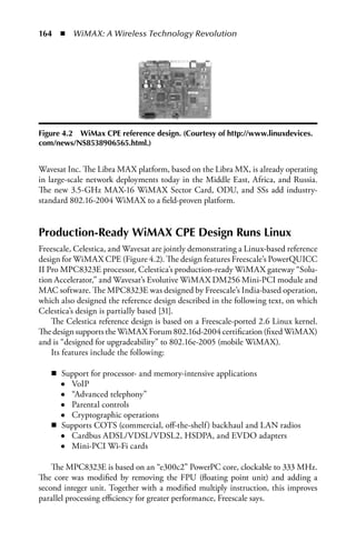 164  n  WiMAX: A Wireless Technology Revolution




Figure 4.2 WiMax CPE reference design. (Courtesy of http://www.linuxdevices.
com/news/NS8538906565.html.)


Wavesat Inc. The Libra MAX platform, based on the Libra MX, is already operating
in large-scale network deployments today in the Middle East, Africa, and Russia.
The new 3.5-GHz MAX-16 WiMAX Sector Card, ODU, and SSs add industry-
standard 802.16-2004 WiMAX to a field-proven platform.


Production-Ready WiMAX CPE Design Runs Linux
Freescale, Celestica, and Wavesat are jointly demonstrating a Linux-based reference
design for WiMAX CPE (Figure 4.2). The design features Freescale’s PowerQUICC
II Pro MPC8323E processor, Celestica’s production-ready WiMAX gateway “Solu-
tion Accelerator,” and Wavesat’s Evolutive WiMAX DM256 Mini-PCI module and
MAC software. The MPC8323E was designed by Freescale’s India-based operation,
which also designed the reference design described in the following text, on which
Celestica’s design is partially based [31].
    The Celestica reference design is based on a Freescale-ported 2.6 Linux kernel.
The design supports the WiMAX Forum 802.16d-2004 certification (fixed WiMAX)
and is “designed for upgradeability” to 802.16e-2005 (mobile WiMAX).
    Its features include the following:

   n Support for processor- and memory-intensive applications
     ● VoIP
     ● “Advanced telephony”
     ● Parental controls
     ● Cryptographic operations
   n Supports COTS (commercial, off-the-shelf) backhaul and LAN radios
     ● Cardbus ADSL/VDSL/VDSL2, HSDPA, and EVDO adapters
     ● Mini-PCI Wi-Fi cards


    The MPC8323E is based on an “e300c2” PowerPC core, clockable to 333 MHz.
The core was modified by removing the FPU (floating point unit) and adding a
second integer unit. Together with a modified multiply instruction, this improves
parallel processing efficiency for greater performance, Freescale says.
 