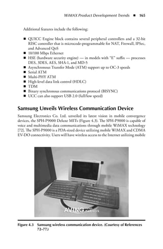 WiMAX Product Development Trends  n  165


   Additional features include the following:

   n QUICC Engine block contains several peripheral controllers and a 32-bit
     RISC controller that is microcode-programmable for NAT, Firewall, IPSec,
     and Advanced QoS
   n 10/100 Mbps Ethernet
   n HSE (hardware security engine) — in models with “E” suffix — processes
     DES, 3DES, AES, SHA-1, and MD-5
   n Asynchronous Transfer Mode (ATM) support up to OC-3 speeds
   n Serial ATM
   n Multi-PHY ATM
   n High-level data link control (HDLC)
   n TDM
   n Binary synchronous communications protocol (BISYNC)
   n UCC can also support USB 2.0 (full/low speed)


Samsung Unveils Wireless Communication Device
Samsung Electronics Co. Ltd. unveiled its latest vision in mobile convergence
devices, the SPH-P9000 Deluxe MITs (Figure 4.3). The SPH-P9000 is capable of
voice and multimedia data communications through mobile WiMAX technology
[72]. The SPH-P9000 is a PDA-sized device utilizing mobile WiMAX and CDMA
EV-DO connectivity. Users will have wireless access to the Internet utilizing mobile




Figure 4.3   Samsung wireless communication device. (Courtesy of References
             72–77.)
 