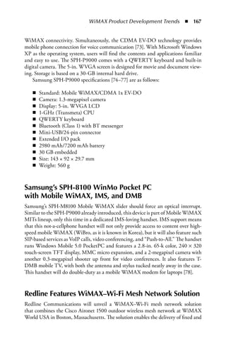 WiMAX Product Development Trends  n  167


WiMAX connectivity. Simultaneously, the CDMA EV-DO technology provides
mobile phone connection for voice communication [73]. With Microsoft Windows
XP as the operating system, users will find the contents and applications familiar
and easy to use. The SPH-P9000 comes with a QWERTY keyboard and built-in
digital camera. The 5-in. WVGA screen is designed for movie and document view-
ing. Storage is based on a 30-GB internal hard drive.
    Samsung SPH-P9000 specifications [74–77] are as follows:

   n   Standard: Mobile WiMAX/CDMA 1x EV-DO
   n   Camera: 1.3-megapixel camera
   n   Display: 5-in. WVGA LCD
   n   1-GHz (Transmeta) CPU
   n   QWERTY keyboard
   n   Bluetooth (Class 1) with BT messenger
   n   Mini-USB/24-pin connector
   n   Extended I/O pack
   n   2980 mAh/7200 mAh battery
   n   30 GB embedded
   n   Size: 143 × 92 × 29.7 mm
   n   Weight: 560 g



Samsung’s SPH-8100 WinMo Pocket PC
with Mobile WiMAX, IMS, and DMB
Samsung’s SPH-M8100 Mobile WiMAX slider should force an optical interrupt.
Similar to the SPH-P9000 already introduced, this device is part of Mobile WiMAX
MITs lineup, only this time in a dedicated IMS-loving handset. IMS support means
that this not-a-cellphone handset will not only provide access to content over high-
speed mobile WiMAX (WiBro, as it is known in Korea), but it will also feature such
SIP-based services as VoIP calls, video conferencing, and “Push-to-All.” The handset
runs Windows Mobile 5.0 PocketPC and features a 2.8-in. 65-k color, 240 × 320
touch-screen TFT display, MMC micro expansion, and a 2-megapixel camera with
another 0.3-megapixel shooter up front for video conferences. It also features T-
DMB mobile TV, with both the antenna and stylus tucked neatly away in the case.
This handset will do double-duty as a mobile WiMAX modem for laptops [78].



Redline Features WiMAX–Wi-Fi Mesh Network Solution
Redline Communications will unveil a WiMAX–Wi-Fi mesh network solution
that combines the Cisco Aironet 1500 outdoor wireless mesh network at WiMAX
World USA in Boston, Massachusetts. The solution enables the delivery of fixed and
 