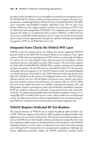 168  n  WiMAX: A Wireless Technology Revolution


portable wireless broadband services throughout municipal and metropolitan areas.
The WiMAX-Wi-Fi solution enables network operators to support advanced com-
munications. Combining Redline’s WiMAX Forum Certified RedMAX AN 100U
sector controllers and RedMAX Outdoor Subscriber Units (SU-O) with Cisco
Aironet 1500 Series APs enables operators to deliver the convenience of Wi-Fi with
the QoS levels and manageability of WiMAX. The combined system solution gives
operators the ability to cost-effectively deliver wireless, WiMAX, or Wi-Fi Internet
access over considerable outdoor distances and in a range of network environments,
and to realize revenue opportunities through the rapid provisioning and simplified
management of Wi-Fi and WiMAX services [32].


Integrated Tester Checks the WiMAX PHY Layer
LitePoint Corp. has announced the new IQmax test system supporting WiMAX
products based on the IEEE 802.16 standard. Based on an integrated vector signal
analyzer (VSA) and vector signal generator (VSG) architecture, the single-box IQmax
test system can test critical physical layer radio parameters for developers, volume
manufacturing tests, and quality assurance (Q/A) stations. The test system supports
the IEEE 802.16-2004/WMAN OFDM PHY standard, including all bandwidth
and data rate options. The dual RF ports are selectable for either Tx or Rx operation
and support the most popular 3.3- to 3.8-GHz frequency band. An optional upgrade
to tri-band operation, which adds 2- and 5-GHz frequency bands, may also be avail-
able [33]. Included with the system is the IQsignal analysis suite. This GUI-driven
software presents the user with all IQmax instrument setup, control, and analysis
functions needed to measure the performance of a device under test (DUT). With
this tool, many analysis functions are available, including time-domain, RF, and
IQ graphs, frequency spectrogram, power spectral density, constellation diagrams,
EVM per symbol or subcarriers and peak, average power levels, and many other
functions. To support automated laboratory and manufacturing floor testing, a C++-
compatible API is included with the test system, which enables fast non-link-based
testing. The IQmax test system is software upgradeable for easy transition to the pro-
posed 802.16e standard or feature enhancements and product upgrades [34].


WiMAX Requires Dedicated RF Test Routines
The original intention of WiMAX was to replace broadband cable networks such
as DSL. With the adoption of the 802.16e-2005 standard, broadband mobile radio
applications can now also be implemented. This has become possible through exten-
sions at the MAC layer, which handles call setup and data processing. There have also
been significant improvements to the physical layer of the standard. As the WiMAX
standard continues to evolve, there is a demand for test systems for characterizing
and verifying the RF characteristics of communications equipment. Although sta-
tionary applications primarily employ the OFDM multicarrier method, mobile
 