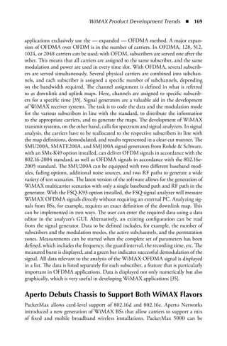 WiMAX Product Development Trends  n  169


applications exclusively use the — expanded — OFDMA method. A major expan-
sion of OFDMA over OFDM is in the number of carriers. In OFDMA, 128, 512,
1024, or 2048 carriers can be used; with OFDM, subscribers are served one after the
other. This means that all carriers are assigned to the same subscriber, and the same
modulation and power are used in every time slot. With OFDMA, several subscrib-
ers are served simultaneously. Several physical carriers are combined into subchan-
nels, and each subscriber is assigned a specific number of subchannels, depending
on the bandwidth required. The channel assignment is defined in what is referred
to as downlink and uplink maps. Here, channels are assigned to specific subscrib-
ers for a specific time [35]. Signal generators are a valuable aid in the development
of WiMAX receiver systems. The task is to code the data and the modulation mode
for the various subscribers in line with the standard, to distribute the information
to the appropriate carriers, and to generate the maps. The development of WiMAX
transmit systems, on the other hand, calls for spectrum and signal analyzers. In signal
analysis, the carriers have to be reallocated to the respective subscribers in line with
the map definitions, demodulated, and results represented in a clear-cut manner. The
SMU200A, SMATE200A, and SMJ100A signal generators from Rohde  Schwarz,
with an SMx-K49 option installed, can deliver OFDM signals in accordance with the
802.16-2004 standard, as well as OFDMA signals in accordance with the 802.16e-
2005 standard. The SMU200A can be equipped with two different baseband mod-
ules, fading options, additional noise sources, and two RF paths to generate a wide
variety of test scenarios. The latest version of the software allows for the generation of
WiMAX multicarrier scenarios with only a single baseband path and RF path in the
generator. With the FSQ-K93 option installed, the FSQ signal analyzer will measure
WiMAX OFDMA signals directly without requiring an external PC. Analyzing sig-
nals from BSs, for example, requires an exact definition of the downlink map. This
can be implemented in two ways. The user can enter the required data using a data
editor in the analyzer’s GUI. Alternatively, an existing configuration can be read
from the signal generator. Data to be defined includes, for example, the number of
subscribers and the modulation modes, the active subchannels, and the permutation
zones. Measurements can be started when the complete set of parameters has been
defined, which includes the frequency, the guard interval, the recording time, etc. The
measured burst is displayed, and a green bar indicates successful demodulation of the
signal. All data relevant to the analysis of the WiMAX OFDMA signal is displayed
in a list. The data is listed separately for each subscriber, a feature that is particularly
important in OFDMA applications. Data is displayed not only numerically but also
graphically, which is very useful in developing WiMAX applications [35].


Aperto Debuts Chassis to Support Both WiMAX Flavors
PacketMax allows card-level support of 802.16d and 802.16e. Aperto Networks
introduced a new generation of WiMAX BSs that allow carriers to support a mix
of fixed and mobile broadband wireless installations. PacketMax 5000 can be
 