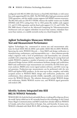170  n  WiMAX: A Wireless Technology Revolution


configured with 802.16-2004 (also known as fixed 802.16d) blades or with newer
line cards supporting 802.16e-2005. The PM 5000 offers high-gain antennas and all
TDD operations, and the mobile version supports full MIMO antenna structures.
The 802.16d cards use 256-FFT OFDM, whereas the mobile version uses Scalable
OFDMA with FFTs scaling from 512 to 1024 points.The mobile cards support
2.5- and 3.5-GHz operation, and the fixed cards support 2.5, 3.5, and 5 GHz. The
PM 5000 chassis is based on the Advanced Computing for Telecommunications
Architecture and can support redundant six-sector base stations, redundant four-
sector base stations, or a mobile network overlay on a fixed footprint [36].



Agilent Technologies Showcases WiMAX
Test and Measurement Performance
Agilent Technologies Inc. announced its newest test and measurement solu-
tions for fixed (IEEE 802.16-2004) and mobile (IEEE 802.16-2005) WiMAX.
Spanning the entire WiMAX lifecycle — from RD and design verification to
manufacturing, conformance, and interoperability test — these solutions provide
today’s engineers with a level of performance and functionality not currently
available with competing solutions. Agilent’s broad offering for testing fixed and
mobile WiMAX comprises a number of premier test solutions [37]. The Agilent
Advanced Design System (ADS) environment facilitates design and verification;
RD and conformance-type measurements are covered by the PSA Series spec-
trum analyzer, 80600-series vector signal analysis software, and ESG vector sig-
nal generator. Production-type measurements can be performed with the new
MXA and Agilent MXG products. As the most up-to-date, complete, and widely
accepted answer to WiMAX RD, design and verification, production, and
conformance, these solutions provide reliable, repeatable, and consistent results
across the WiMAX lifecycle. The solutions showcased include WiMAX design
and verification, Mobile WiMAX receiver test, and WiMAX signal generation
and analysis [38].



Identity Systems Integrated into IEEE
802.16 WiMAX Networks
WiMAX (802.16), both the fixed and mobile flavors, is taking off in a big way all over
the world. Sprint rolled out its 4G networks based on this technology in the United
States; Rogers Communications and Bell Canada have already rolled out WiMAX
in Canada, and so have many firms in Europe, Asia, and Australia. In many cases,
WiMAX is blended with Mesh Wi-Fi, BPL technology, and more to form the 4G
 