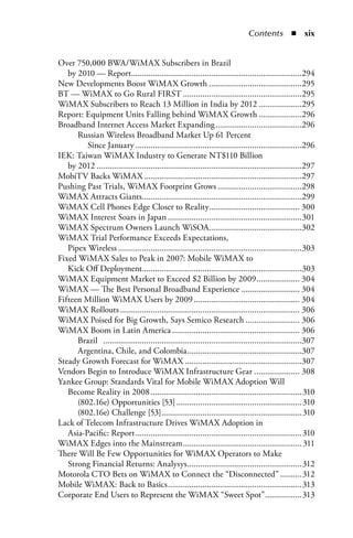 Contents  n  xix


Over 750,000 BWA/WiMAX Subscribers in Brazil
   by 2010 — Report...............................................................................294
New Developments Boost WiMAX Growth ...........................................295
BT — WiMAX to Go Rural FIRST .......................................................295
WiMAX Subscribers to Reach 13 Million in India by 2012 ....................295
Report: Equipment Units Falling behind WiMAX Growth ....................296
Broadband Internet Access Market Expanding ........................................296
      Russian Wireless Broadband Market Up 61 Percent
         Since January .............................................................................296
IEK: Taiwan WiMAX Industry to Generate NT$110 Billion
   by 2012 ...............................................................................................297
MobiTV Backs WiMAX .........................................................................297
Pushing Past Trials, WiMAX Footprint Grows .......................................298
WiMAX Attracts Giants..........................................................................299
WiMAX Cell Phones Edge Closer to Reality.......................................... 300
WiMAX Interest Soars in Japan ..............................................................301
WiMAX Spectrum Owners Launch WiSOA...........................................302
WiMAX Trial Performance Exceeds Expectations,
   Pipex Wireless .....................................................................................303
Fixed WiMAX Sales to Peak in 2007: Mobile WiMAX to
   Kick Off Deployment..........................................................................303
WiMAX Equipment Market to Exceed $2 Billion by 2009 .................... 304
WiMAX — The Best Personal Broadband Experience ........................... 304
Fifteen Million WiMAX Users by 2009 ................................................. 304
WiMAX Rollouts ................................................................................... 306
WiMAX Poised for Big Growth, Says Semico Research ......................... 306
WiMAX Boom in Latin America ........................................................... 306
      Brazil ............................................................................................307
      Argentina, Chile, and Colombia .....................................................307
Steady Growth Forecast for WiMAX ......................................................307
Vendors Begin to Introduce WiMAX Infrastructure Gear ..................... 308
Yankee Group: Standards Vital for Mobile WiMAX Adoption Will
   Become Reality in 2008 ......................................................................310
      (802.16e) Opportunities [53] ..........................................................310
      (802.16e) Challenge [53] .................................................................310
Lack of Telecom Infrastructure Drives WiMAX Adoption in
   Asia-Pacific: Report .............................................................................310
WiMAX Edges into the Mainstream ....................................................... 311
There Will Be Few Opportunities for WiMAX Operators to Make
   Strong Financial Returns: Analysys .....................................................312
Motorola CTO Bets on WiMAX to Connect the “Disconnected” ..........312
Mobile WiMAX: Back to Basics ..............................................................313
Corporate End Users to Represent the WiMAX “Sweet Spot” .................313
 