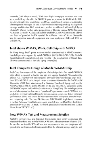 WiMAX Product Development Trends  n  171


networks (200 Mbps or more). With these high-throughput networks, the same
security challenges faced in the WiMAX space are relevant for Wi-Fi Mesh, BPL,
etc., in which physical layer threats (and MAC layer threats), such as eavesdropping
of management messages, BS and MS (mobile station) masquerading, management
message modification, DoS attack, etc., need to be addressed with multiple layers
of AuthN. One of the key value propositions of Identity-enabled NAC (Network
Admission Control), (Cisco) and Identity-enabled OAMP (Nortel) is to address
this level of granular AuthN needed for different types of Access Networks
and its respective network equipment and user equipment (NE and UE), as
well [39,40].


Intel Shows WiMAX, Wi-Fi, Cell Chip with MIMO
In Hong Kong, Intel’s point man on wireless demonstrated a MIMO-antenna-
based chipset with support for mobile WiMAX (802.16-2005), Wi-Fi (the Draft N
flavor that is still in development), and HSDPA —the GSM version of 3G cell data.
This was demonstrated as part of a laptop system [41].


Intel Completes Design of Mobile WiMAX Chip
Intel Corp. has announced the completion of the design for its first mobile WiMAX
chip, which is expected to find its way into new laptops, handheld PCs, and mobile
phones [42]. Together with the company’s previously announced single-chip, multi-
band WiMAX/Wi-Fi radio, the pair creates a complete chipset called the Intel WiMAX
Connection 2300. Intel demonstrated a Centrino Duo-based laptop with mobile
WiMAX (IEEE 802.16e-2005), 802.11n Wi-Fi, and HSDPA 3G capabilities at the
3G World Congress and Mobility Marketplace in Hong Kong. The mobile processor
successfully accessed the Internet at “broadband” speeds over a mobile WiMAX net-
work. Intel provided building blocks for communication servers that deliver enhanced
performance, value, and choice for telecommunications equipment manufacturers,
and computing tasks. The Intel NetStructure MPCBL0050 single-board computer
is the first AdvancedTCA blade server. Also unveiled were the Dual-Core Intel Xeon
processors LV 5138 and LV 5128. The fourth product announced is the Intel Carrier
Grade Server TIGW1U [43].


New WiMAX Test and Measurement Solution
SeaSolve Software Inc. and National Instruments have jointly announced the
release of their fixed and mobile WiMAX RF test and measurement solutions [44].
In an effort to simplify WiMAX test and measurement, the two companies will
provide the hardware and software required for the efficient testing, analysis, and
 
