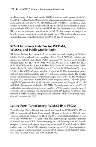 172  n  WiMAX: A Wireless Technology Revolution


troubleshooting of fixed and mobile WiMAX stations and chipsets. SeaSolve’s
SeaMAX-Fixed and SeaMAX-Mobile signal generation and analysis solutions inte-
grate seamlessly with the NI PXI 5660 RFSA and 5670 RFSG. The software offers
analysis of WiMAX transceivers with RF and baseband measurements in accor-
dance with the IEEE 802.16-2004 and IEEE 802.16e-2005 standards. SeaSolve’s
RF test and measurement capabilities for the NI PXI instruments are designed to
help RF engineers, researchers, and wireless device OEMs to efficiently test, mea-
sure, and analyze the performance of WiMAX BS and SS transceivers.



RFMD Introduces GaN PAs for WCDMA,
WiMAX, and Public Mobile Radio
RF Micro Devices Inc. announced the introduction and sampling of Gallium
Nitride (GaN) wideband power amplifier ICs to Tier 1 WiMAX, cellular base
station, and Public Mobile Radio (PMR) customers [45]. The new family includes
multiple parts, RF 3821 (8 W P1dB WiMAX PA, 2.3 to 2.7 GHz), RF 3823
(8 W P1dB WiMAX PA, 3.3 to 3.8 GHz), RF 3822 (14 W saturated power Public
Mobile Radio PA, 100 to 1000 MHz), and RF 3820 (8 W P1dB cellular PA, 1.8 to
2.2 GHz). Both WiMAX power amplifier ICs provide 29 dBm linear output power
with 2.5 percent EVM and flat gain of 11 dB across multiple bands. The cellular
power amplifier IC provides 27 dBm linear output power with −50 dBc ACPR and
flat gain of 13 dB across DCS/PCS/WCDMA frequency bands. The PMR power
amplifier IC provides 14 to 12 W saturated output power and flat gain of 11.5 dB
with PAE of 65 percent midband at 500 MHz. The designs operate on a 28-V rail
and include internal-matching elements to deliver a 50-Ω interface over the band of
operation and are packaged in a thermally enhanced AlN package for efficient heat
removal. RFMD anticipates that production shipments of the GaN power ampli-
fiers will commence in 2007.



Lattice Ports TurboConcept WiMAX IP to FPGAs
TurboConcept (Brest, France) has ported and tested its TC1000-WiMAX, an
802.16 Convolutional Turbo Code decoder IP core on Lattice’s FPGA devices.
The core supports all modes of the IEEE 802.16 CTC standard, including OFDM
PHY and OFDMA PHY. As part of the deal, TurboConcept becomes a member
of Lattice’s ispLeverCORE Connection program, and the companies will provide
complete systems to designers integrating system-level IP with Lattice’s FPGA
architectures [46]. The SC FPGA family combines up to 32 3.8 Gbps Serdes chan-
nels to support interface protocols, including PCI Express, Serial RapidIO, Ether-
net, Fibre Channel, XAUI, and SONET/SDH [49].
 