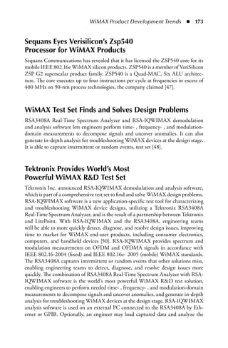 WiMAX Product Development Trends  n  173


Sequans Eyes Verisilicon’s Zsp540
Processor for WiMAX Products
Sequans Communications has revealed that it has licensed the ZSP540 core for its
mobile IEEE 802.16e WiMAX silicon products. ZSP540 is a member of VeriSilicon
ZSP G2 superscalar product family. ZSP540 is a Quad-MAC, Six ALU architec-
ture. The core executes up to four instructions per cycle at frequencies in excess of
400 MHz on 90-nm process technologies, the company claimed [47].



WiMAX Test Set Finds and Solves Design Problems
RSA3408A Real-Time Spectrum Analyzer and RSA-IQWIMAX demodulation
and analysis software lets engineers perform time- , frequency- , and modulation-
domain measurements to decompose signals and uncover anomalies. It can also
generate in-depth analysis for troubleshooting WiMAX devices at the design stage.
It is able to capture intermittent or random events, test set [48].



Tektronix Provides World’s Most
Powerful WiMAX RD Test Set
Tektronix Inc. announced RSA-IQWIMAX demodulation and analysis software,
which is part of a comprehensive test set to find and solve WiMAX design problems.
RSA-IQWIMAX software is a new application-specific test tool for characterizing
and troubleshooting WiMAX device designs, utilizing a Tektronix RSA3408A
Real-Time Spectrum Analyzer, and is the result of a partnership between Tektronix
and LitePoint. With RSA-IQWIMAX and the RSA3408A, engineering teams
will be able to more quickly detect, diagnose, and resolve design issues, improving
time to market for WiMAX end-user products, including consumer electronics,
computers, and handheld devices [50]. RSA-IQWIMAX provides spectrum and
modulation measurements on OFDM and OFDMA signals in accordance with
IEEE 802.16-2004 (fixed) and IEEE 802.16e- 2005 (mobile) WiMAX standards.
The RSA3408A captures intermittent or random events that other solutions miss,
enabling engineering teams to detect, diagnose, and resolve design issues more
quickly. The combination of RSA3408A Real-Time Spectrum Analyzer with RSA-
IQWIMAX software is the world’s most powerful WiMAX RD test solution,
enabling engineers to perform needed time- , frequency- , and modulation-domain
measurements to decompose signals and uncover anomalies, and generate in-depth
analysis for troubleshooting WiMAX devices at the design stage. RSA-IQWIMAX
analysis software is used on an external PC connected to the RSA3408A by Eth-
ernet or GPIB. Optionally, an engineer may load captured data and analyze the
 