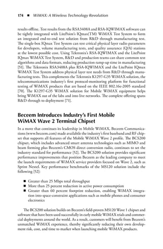 174  n  WiMAX: A Wireless Technology Revolution


results offline. Test results from the RSA3408A and RSA-IQWIMAX software can
be tightly integrated with LitePoint’s IQmax(TM) WiMAX Test System to form
an integrated end-to-end test solution from RD through manufacturing test.
The single-box IQmax Test System can test critical physical layer radio parameters
for developers, volume manufacturing tests, and quality assurance (Q/A) stations
at the lowest possible cost. Using Tektronix’s RSA-IQWIMAX and the LitePoint
IQmax WiMAX Test System, RD and production teams can share common test
algorithms and data formats, reducing production ramp-up time in manufacturing
[51]. The Tektronix RSA3408A plus RSA-IQWIMAX and the LitePoint IQmax
WiMAX Test System address physical layer test needs from RD through manu-
facturing tests. This complements the Tektronix K1297-G35 WiMAX solution, the
telecommunications industry’s first protocol-monitoring platform for functional
testing of WiMAX products that are based on the IEEE 802.16e-2005 standard
[70]. The K1297-G35 WiMAX solution for Mobile WiMAX equipment helps
bring WiMAX out of the labs and into live networks. The complete offering spans
RD through to deployment [71].


Beceem Introduces Industry’s First Mobile
WiMAX Wave 2 Terminal Chipset
In a move that continues its leadership in Mobile WiMAX, Beceem Communica-
tions (www.beceem.com) made availabile the industry’s first baseband and RF chip-
set that supports all features of the Mobile WiMAX Wave 2 profile. The BCS200
chipset, which includes advanced smart antenna technologies such as MIMO and
beam forming plus Beceem’s CMOS direct conversion radio, continues to set the
industry standard for performance [52]. The BCS200 solution provides significant
performance improvements that position Beceem as the leading company to meet
the launch requirements of WiMAX service providers focused on Wave 2, such as
Sprint Nextel. Key performance benchmarks of the MS120 solution include the
following [52]:

   n Greater than 25 Mbps total throughput
   n More than 25 percent reduction in active power consumption
   n Greater than 60 percent footprint reduction, enabling WiMAX integra-
     tion into space-constraint applications such as mobile phones and consumer
     electronics

    The BCS200 solution builds on Beceem’s field-proven MS120 Wave 1 chipset and
software that have been used successfully in early mobile WiMAX trials and commer-
cial deployments around the world. As a result, customers will benefit from Beceem’s
unmatched WiMAX experience, thereby significantly reducing their own develop-
ment risk, cost, and time to market when launching mobile WiMAX products.
 