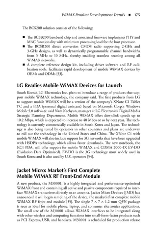 WiMAX Product Development Trends  n  175


   The BCS200 solution consists of the following:

   n The BCSB200 baseband chip and associated firmware implements PHY and
     MAC functionality with minimum processing load for the host processor.
   n The BCSR200 direct conversion CMOS radio supporting 2-GHz and
     3-GHz designs, as well as dynamically programmable channel bandwidths
     from 5 MHz to 10 MHz, thereby enabling seamless roaming among all
     WiMAX networks.
   n A complete reference design kit, including driver software and RF cali-
     bration tools, facilitates rapid development of mobile WiMAX devices by
     OEMs and ODMs [53].


LG Readies Mobile WiMAX Devices for Launch
South Korea’s LG Electronics Inc. plans to introduce a range of products that sup-
port mobile WiMAX technology, the company said. The first products from LG
to support mobile WiMAX will be a version of the company’s XNote C1 Tablet
PC and a PDA (personal digital assistant) based on Microsoft Corp.’s Windows
Mobile 5.0 software, said Nam Keehyun, manager at LG Electronics’ Digital Media
Strategic Planning Department. Mobile WiMAX offers downlink speeds up to
10.2 Mbps, which is expected to increase to 40 Mbps or so by next year. The tech-
nology is currently commercially available in South Korea and Japan. The technol-
ogy is also being tested by operators in other countries and plans are underway
to roll out the technology in the United States and China. The XNote C1 with
mobile WiMAX will also include support for 3G networks that have been upgraded
with HSDPA technology, which allows faster downloads. The new notebook, the
KC1 PDA, will offer support for mobile WiMAX and CDMA 2000-1X EV-DO
(Evolution Data Optimized). EV-DO is the 3G technology most widely used in
South Korea and is also used by U.S. operators [54].


Jacket Micro: Market’s First Complete
Mobile WiMAX RF Front-End Module
A new product, the M30001, is a highly integrated and performance-optimized
WiMAX front end containing all active and passive components required to inter-
face WiMAX transceivers directly to an antenna. Jacket Micro Devices (JMD) has
announced it will begin sampling of the device, the market’s first complete mobile
WiMAX RF front-end module [55]. The single 7 × 7 × 1.2 mm QFN package
is seen as ideal for mobile phone, laptop, and consumer electronics applications.
The small size of the M30001 allows WiMAX interfaces to be integrated along
with other wireless and computing functions into small-form-factor products such
as PCI Express, USB, and handsets. M30001 is scheduled for production release
 