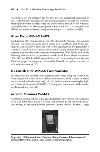 176  n  WiMAX: A Wireless Technology Revolution


in Q2 2007, says the company. The M30001 provides exceptional attenuation in
the UMTS transmit and receive bands, making it ideal for cellular environments.
Meeting the need for extended range and increased data rates of WiMAX devices,
the module delivers 24 dBm output power at 4 percent EVM. It is compatible with
MIMO and antenna diversity configurations using a 1 × 2 architecture [56].

iRiver Preps WiMAX UMPC
South Korea’s iRiver is preparing to enter the ultramobile PC arena, the company
has said. The prototype device shown sports Wi-Fi, WiMAX, and WiBro con-
nectivity. Little is known about the W10’s other specifications, but presumably it
is more PC-like than iRiver’s media player-cum-PDA, the Disciple D10 and D20,
currently only available in the company’s home territory. With WiBro built in, the
W10 may also not make an appearance outside South Korea. iRiver also showed
off its G10 and G20 handheld games devices, and the upcoming hard-disk-based
E10 music player. The company confirmed the E10 will also operate as a universal
infrared remote control [57].

LG Unveils New WiMAX Communicator
LG Electronics has unveiled a new communicator created using the WiMAX ter-
minal (Figure 4.4). Other features of this communicator, which is yet to be named
but is expected to hit the stores in Q2 of 2007, include a touchscreen display, high-
speed data transfer standard EV-DO, a 2.0-megapixel camera, microSD card slot,
and Bluetooth interface [58].

Aeroflex Measures WiMAX
Aeroflex has announced that it has added significant new wireless test capabilities
to its PXI 3000 Series modular wireless test platform to aid the rapid produc-
tion testing of the most popular consumer mobile devices. Within a single




Figure 4.4 LG Communicator. (Courtesy of http://www.cellphonenews.net/
archives/2006/12/lg_unveils_new_wimax_communicator.php.)
 