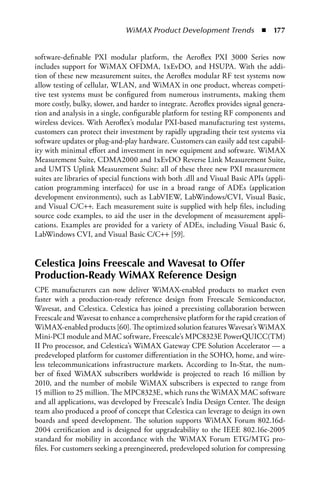 WiMAX Product Development Trends  n  177


software-definable PXI modular platform, the Aeroflex PXI 3000 Series now
includes support for WiMAX OFDMA, 1xEvDO, and HSUPA. With the addi-
tion of these new measurement suites, the Aeroflex modular RF test systems now
allow testing of cellular, WLAN, and WiMAX in one product, whereas competi-
tive test systems must be configured from numerous instruments, making them
more costly, bulky, slower, and harder to integrate. Aeroflex provides signal genera-
tion and analysis in a single, configurable platform for testing RF components and
wireless devices. With Aeroflex’s modular PXI-based manufacturing test systems,
customers can protect their investment by rapidly upgrading their test systems via
software updates or plug-and-play hardware. Customers can easily add test capabil-
ity with minimal effort and investment in new equipment and software. WiMAX
Measurement Suite, CDMA2000 and 1xEvDO Reverse Link Measurement Suite,
and UMTS Uplink Measurement Suite: all of these three new PXI measurement
suites are libraries of special functions with both .dll and Visual Basic APIs (appli-
cation programming interfaces) for use in a broad range of ADEs (application
development environments), such as LabVIEW, LabWindows/CVI, Visual Basic,
and Visual C/C++. Each measurement suite is supplied with help files, including
source code examples, to aid the user in the development of measurement appli-
cations. Examples are provided for a variety of ADEs, including Visual Basic 6,
LabWindows CVI, and Visual Basic C/C++ [59].


Celestica Joins Freescale and Wavesat to Offer
Production-Ready WiMAX Reference Design
CPE manufacturers can now deliver WiMAX-enabled products to market even
faster with a production-ready reference design from Freescale Semiconductor,
Wavesat, and Celestica. Celestica has joined a preexisting collaboration between
Freescale and Wavesat to enhance a comprehensive platform for the rapid creation of
WiMAX-enabled products [60]. The optimized solution features Wavesat’s WiMAX
Mini-PCI module and MAC software, Freescale’s MPC8323E PowerQUICC(TM)
II Pro processor, and Celestica’s WiMAX Gateway CPE Solution Accelerator — a
predeveloped platform for customer differentiation in the SOHO, home, and wire-
less telecommunications infrastructure markets. According to In-Stat, the num-
ber of fixed WiMAX subscribers worldwide is projected to reach 16 million by
2010, and the number of mobile WiMAX subscribers is expected to range from
15 million to 25 million. The MPC8323E, which runs the WiMAX MAC software
and all applications, was developed by Freescale’s India Design Center. The design
team also produced a proof of concept that Celestica can leverage to design its own
boards and speed development. The solution supports WiMAX Forum 802.16d-
2004 certification and is designed for upgradeability to the IEEE 802.16e-2005
standard for mobility in accordance with the WiMAX Forum ETG/MTG pro-
files. For customers seeking a preengineered, predeveloped solution for compressing
 