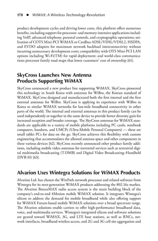 178  n  WiMAX: A Wireless Technology Revolution


product development cycles and driving lower costs, this platform offers numerous
benefits, including support for processor- and memory-intensive applications includ-
ing VoIP, advanced telephony, parental controls, and cryptographic operations; uti-
lization of COTS Mini-PCI WiMAX or Cardbus ADSL/VDSL/VDSL2, HSDPA,
and EVDO adapters for maximum network backhaul interconnectivity without
incurring unnecessary development costs; compatibility with OTS Mini-PCI LAN
options including Wi-Fi(TM) for rapid deployment; and world-class communica-
tions processor family road maps that lower customers’ cost of ownership [61].


SkyCross Launches New Antenna
Products Supporting WiMAX
SkyCross announced a new product line supporting WiMAX. SkyCross pioneered
this technology in South Korea with antennas for WiBro, the Korean standard of
WiMAX. SkyCross designed and manufactured both the first internal and the first
external antennas for WiBro. SkyCross is applying its experience with WiBro in
Korea to similar WiMAX networks for last-mile broadband connectivity in other
parts of the world. The internal and external antennas in this product family can be
used independently or together in the same device to provide better diversity gain for
increased reception and broader coverage. The SkyCross antennas for WiMAX stan-
dards are applicable to a variety of mobile platforms including PC cards, notebook
computers, handsets, and UMCPs (Ultra-Mobile Personal Computers) — these are
small tablet PCs for data on the go. SkyCross achieves this flexibility with custom
engineering that accommodates the allotted antenna space and other components in
these various devices [62]. SkyCross recently announced other product family addi-
tions, including mobile video antennas for terrestrial services such as terrestrial digi-
tal multimedia broadcasting (T-DMB) and Digital Video Broadcasting–Handheld
(DVB-H) [63].



Alvarion Uses Wintegra Solutions for WiMAX Products
Alvarion Ltd. has chosen the WinPath network processor and related software from
Wintegra for its next-generation WiMAX products addressing the 802.16e market.
The Alvarion BreezeMAX radio access system is the main building block of the
company’s end-to-end 4Motion mobile WiMAX solution. It integrates Wintegra’s
silicon to address the demand for mobile broadband while also offering support
for WiMAX Forum-based mobile WiMAX solutions over a broad spectrum range.
The Alvarion solutions enable carriers to offer high-performance broadband data,
voice, and multimedia services. Wintegra’s integrated silicon and software solutions
are geared toward WiMAX, 3G, and LTE base stations, as well as RNCs, net-
work interfaces, broadband wireless access, and 2G and 3G cell site aggregation and
 